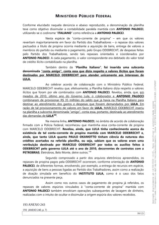 MINISTÉRIO PÚBLICO FEDERAL
Conforme elucidado naquela denúncia e abaixo reproduzido, a denominação da planilha
teve como objetivo dissimular a contabilidade paralela mantida com ANTONIO PALOCCI,
utilizando-se o codinome “ITALIANO” como referência a ANTONIO PALOCCI.
Nesta espécie de “conta-corrente de propina” – em que os valores
revertiam majoritariamente em favor do Partido dos Trabalhadores – o repasse dos valores
pactuados a título de propina ocorria mediante a aquisição de bens, entrega de valores a
membros do partido ou mediante o pagamento, pelo Grupo ODEBRECHT, de despesas feitas
pelo Partido dos Trabalhadores, sendo tais repasses orientados e coordenados por
ANTONIO PALOCCI. A cada pagamento, o valor correspondente era debitado do valor total
de crédito ilícito contabilizado na planilha.
Também dentro da “Planilha Italiano”, foi inserida uma subconta
denominada “conta amigo”, conta essa que dizia respeito a valores ilícitos que foram
destinados por MARCELO ODEBRECHT para atender unicamente aos interesses de
LULA.
Ao celebrar acordo de colaboração com o Ministério Público Federal,
MARCELO ODEBRECHT revelou que, efetivamente, a Planilha Italiano dizia respeito a valores
ilícitos que foram por ele combinados com ANTONIO PALOCCI. Revelou, ainda, que, em
meados de 2010, último ano do Governo Lula, o colaborador e ANTONIO PALOCCI
combinaram de provisionar R$ 35 milhões do saldo que já havia na Planilha Italiano para
destinar ao atendimento dos gastos e despesas que fossem demandados por LULA. Em
razão de tal provisionamento de valores em favor de LULA, MARCELO ODEBRECHT inseriu
na planilha a subconta denominada “amigo”, conta essa, portanto, destinada ao atendimento
das demandas de LULA193
.
Na mesma linha, ANTONIO PALOCCI, no âmbito de acordo de colaboração
firmado com a Polícia Federal, reconheceu que mantinha essa conta-corrente de propina
com MARCELO ODEBRECHT. Revelou, ainda, que LULA tinha conhecimento acerca da
existência de tal conta-corrente de propina mantida com MARCELO ODEBRECHT e,
ainda, que tanto LULA quanto PAULO OKAMOTTO tinham ciência da natureza dos
créditos acertados na referida planilha, ou seja, sabiam que os valores eram uma
retribuição destinada por MARCELO ODEBRECHT por todos os auxílios feitos à
ODEBRECHT pelo governo LULA até o ano de 2010, decorrentes de contratos com a
PETROBRAS, Eletrobras, Belo Monte, detre outros.194
Segundo comprovado a partir dos arquivos eletrônicos apreendidos, os
repasses de propina pagos pela ODEBRECHT ocorreram, conforme orientação de ANTONIO
PALOCCI, de diferentes formas, envolvendo, por exemplo, a entrega de recursos em espécie,
a aquisição de bens a pessoas ligadas ao Partido dos Trabalhadores, assim como a realização
de doação simulada em benefício do INSTITUTO LULA, como é o caso dos fatos
denunciados na presente peça.
Assim como nos outros casos de pagamento de propina já referidos, os
repasses de valores espúrios vinculados à “conta-corrente de propina” mantida com
ANTONIO PALOCCI também envolviam operações subsequentes de lavagem de dinheiro,
realizadas com o intuito de ocultar e dissimular a origem espúria dos valores recebidos.
193 ANEXO 243
194 (ANEXO 240, p. 7)
50/121
Assinadodigitalmenteem14/09/202013:41.Paraverificaraautenticidadeacesse
http://www.transparencia.mpf.mp.br/validacaodocumento.Chave5CF07A59.84622DF0.812263EF.1D75FEFF
 