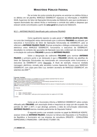 MINISTÉRIO PÚBLICO FEDERAL
Por se tratar de conta-corrente de propina, ao autorizar os créditos ilícitos e
os débitos em tal planilha, MARCELO ODEBRECHT repassava as informações a HILBERTO
SILVA, Supervisor do Setor de Operações Estruturadas da Odebrecht, para que coordenasse o
repasse dissimulado dos valores ilícitos e mantivesse o controle dos saldos e despesas que
estavam sendo concretizados a partir do caixa geral de propina da Odebrecht.
III.5.1 – ANTONIO PALOCCI identificado pelo codinome ITALIANO
Como igualmente exposto na ação penal n.º 5054932-88.2016.404.7000,
no curso das investigações restou demonstrado que o codinome ITALIANO era utilizado, por
executivos e funcionários do Setor de Operações Estruturadas da ODEBRECHT, para se
referirem a ANTONIO PALOCCI FILHO. Diversas anotações e diálogos entabulados por meio
eletrônico entre MARCELO ODEBRECHT, funcionários e executivos da ODEBRECHT,
desvelados no contexto das apurações da Operação Lava Jato, evidenciam de maneira cabal
a vinculação do codinome ITALIANO à pessoa de ANTONIO PALOCCI.
Sobre a designação do codinome ITALIANO para nominar ANTONIO
PALOCCI, o primeiro ponto a ser destacado é que o ITALIANO referido nas planilhas do
Setor de Operações Estruturadas era mencionado em comunicações entre funcionários e
executivos da ODEBRECHT como Deputado. A título de exemplo, invoca-se revelada
mensagem eletrônica, enviada pela secretária Luciana Aparecida Fonseca para MARCELO
ODEBRECHT, com cópia para Darci Luz, também secretária de MARCELO ODEBRECHT, em
setembro de 2009195
:
Como se vê, a funcionária informa a MARCELO ODEBRECHT sobre contato
efetuado pelo ITALIANO, com associação direta e inequívoca ao cargo por ele ocupado. No
período de 2007 a 2011, e que abrange, portanto, a data da comunicação colacionada,
ANTONIO PALOCCI exerceu mandato parlamentar de Deputado Federal.
O segundo ponto a ser anotado consiste no papel de BRANISLAV KONTIC,
assessor direto de ANTONIO PALOCCI, inclusive na Câmara dos Deputados e na Presidência
da República, e funcionário em sua empresa de consultoria (PROJETO - CONSULTORIA
EMPRESARIAL E FINANCEIRA – CNPJ 08.432.773/0001-59).
195 ANEXO 127.
51/121
Assinadodigitalmenteem14/09/202013:41.Paraverificaraautenticidadeacesse
http://www.transparencia.mpf.mp.br/validacaodocumento.Chave5CF07A59.84622DF0.812263EF.1D75FEFF
 