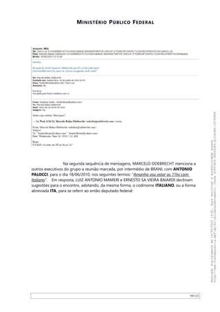 MINISTÉRIO PÚBLICO FEDERAL
Na segunda sequência de mensagens, MARCELO ODEBRECHT menciona a
outros executivos do grupo a reunião marcada, por intermédio de BRANI, com ANTONIO
PALOCCI, para o dia 18/06/2010, nos seguintes termos: “Amanha vou estar as 11hs com
Italiano”. Em resposta, LUIZ ANTONIO MAMERI e ERNESTO SA VIEIRA BAIARDI declinam
sugestões para o encontro, adotando, da mesma forma, o codinome ITALIANO, ou a forma
abreviada ITA, para se referir ao então deputado federal:
59/121
Assinadodigitalmenteem14/09/202013:41.Paraverificaraautenticidadeacesse
http://www.transparencia.mpf.mp.br/validacaodocumento.Chave5CF07A59.84622DF0.812263EF.1D75FEFF
 