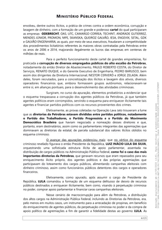 MINISTÉRIO PÚBLICO FEDERAL
envolveu, dentre outros ilícitos, a prática de crimes contra a ordem econômica, corrupção e
lavagem de dinheiro, com a formação de um grande e poderoso cartel do qual participaram
as empresas ODEBRECHT, OAS, UTC, CAMARGO CORREA, TECHINT, ANDRADE GUTIERREZ,
MENDES JÚNIOR, PROMON, MPE, SKANSKA, QUEIROZ GALVAO, IESA, ENGEVIX, SETAL, GDK
e GALVAO ENGENHARIA, as quais, por meio de seus executivos, fraudaram a competitividade
dos procedimentos licitatórios referentes às maiores obras contratadas pela Petrobras entre
os anos de 2006 e 2014, majorando ilegalmente os lucros das empresas em centenas de
milhões de reais.
Para o perfeito funcionamento deste cartel de grandes empreiteiras, foi
praticada a corrupção de diversos empregados públicos do alto escalão da Petrobras,
notadamente do então Diretor de Abastecimento, PAULO ROBERTO COSTA, do Diretor de
Serviços, RENATO DUQUE, e do Gerente Executivo de Engenharia, PEDRO BARUSCO, bem
assim dos dirigentes da Diretoria Internacional, NESTOR CERVERÓ e JORGE ZELADA. Além
deles, foram recrutados, para a concretização dos ilícitos e lavagem dos ativos, diversos
operadores financeiros que, embora formassem grupos autônomos, relacionavam-se
entre si, em alianças pontuais, para o desenvolvimento das atividades criminosas.
Surgiram, no curso da apuração, elementos probatórios a evidenciar que
o esquema trespassava a corrupção dos agentes públicos da Petrobras, já que também
agentes políticos eram corrompidos, servindo o esquema para enriquecer ilicitamente tais
agentes e financiar partidos políticos com os recursos provenientes dos crimes.
Efetivamente, as provas coletadas na Operação Lava Jato trouxeram a lume
que as diretorias da Petrobras estavam divididas entre partidos políticos, notadamente
o Partido dos Trabalhadores, o Partido Progressista e o Partido do Movimento
Democrático Brasileiro que haviam negociado a nomeação desses diretores e que,
portanto, eram destinatários, assim como os parlamentares integrantes das agremiações que
dominavam as diretorias da estatal, de parcela substancial dos valores ilícitos obtidos no
esquema criminoso.
O avançar das apurações evidenciou mais: que no vértice do esquema
criminoso revelado figurava o então Presidente da República, LUIZ INÁCIO LULA DA SILVA,
orquestrando uma sofisticada estrutura ilícita de apoio parlamentar, assentada na
distribuição de cargos públicos na Administração Pública Federal, como foi o caso das mais
importantes diretorias da Petrobras, que geravam recursos que eram repassados para seu
enriquecimento ilícito próprio, dos agentes políticos e das próprias agremiações que
participavam do loteamento dos cargos públicos, alimentando campanhas eleitorais com
dinheiro criminoso, assim como funcionários públicos detentores dos cargos e operadores
financeiros.
Efetivamente, como apurado, após assumir o cargo de Presidente da
República, LULA comandou a formação de um esquema delituoso de desvio de recursos
públicos destinados a enriquecer ilicitamente, bem como, visando à perpetuação criminosa
no poder, comprar apoio parlamentar e financiar caras campanhas eleitorais.
Nesse cenário de macrocorrupção para além da Petrobras, a distribuição
dos altos cargos na Administração Pública Federal, incluindo as Diretorias da Petrobras, era,
pelo menos em muitos casos, um instrumento para a arrecadação de propinas, em benefício
do enriquecimento de agentes públicos, da perpetuação criminosa no poder e da compra de
apoio político de agremiações a fim de garantir a fidelidade destas ao governo LULA. As
6/121
Assinadodigitalmenteem14/09/202013:41.Paraverificaraautenticidadeacesse
http://www.transparencia.mpf.mp.br/validacaodocumento.Chave5CF07A59.84622DF0.812263EF.1D75FEFF
 