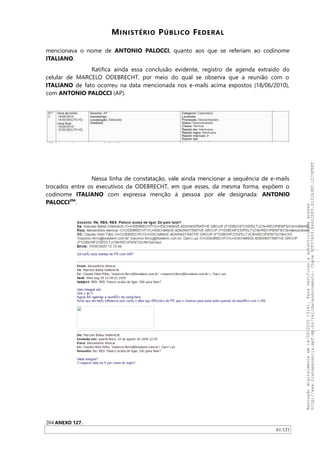 MINISTÉRIO PÚBLICO FEDERAL
mencionava o nome de ANTONIO PALOCCI, quanto aos que se referiam ao codinome
ITALIANO.
Ratifica ainda essa conclusão evidente, registro de agenda extraído do
celular de MARCELO ODEBRECHT, por meio do qual se observa que a reunião com o
ITALIANO de fato ocorreu na data mencionada nos e-mails acima expostos (18/06/2010),
com ANTONIO PALOCCI (AP).
Nessa linha de constatação, vale ainda mencionar a sequência de e-mails
trocados entre os executivos da ODEBRECHT, em que esses, da mesma forma, expõem o
codinome ITALIANO com expressa menção à pessoa por ele designada: ANTONIO
PALOCCI204
.
204 ANEXO 127.
61/121
Assinadodigitalmenteem14/09/202013:41.Paraverificaraautenticidadeacesse
http://www.transparencia.mpf.mp.br/validacaodocumento.Chave5CF07A59.84622DF0.812263EF.1D75FEFF
 