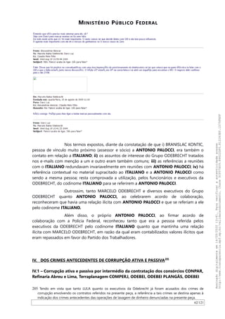 MINISTÉRIO PÚBLICO FEDERAL
Nos termos expostos, diante da constatação de que i) BRANISLAC KONTIC,
pessoa de vínculo muito próximo (assessor e sócio) a ANTONIO PALOCCI, era também o
contato em relação a ITALIANO; ii) os assuntos de interesse do Grupo ODEBRECHT tratados
nos e-mails com menção a um e outro eram também comuns; iii) as referências a reuniões
com o ITALIANO redundavam invariavelmente em reuniões com ANTONIO PALOCCI; iv) há
referência contextual no material supracitado ao ITALIANO e a ANTONIO PALOCCI como
sendo a mesma pessoa; resta comprovada a utilização, pelos funcionários e executivos da
ODEBRECHT, do codinome ITALIANO para se referirem a ANTONIO PALOCCI.
Outrossim, tanto MARCELO ODEBRECHT e diversos executivos do Grupo
ODEBRECHT quanto ANTONIO PALOCCI, ao celebrarem acordo de colaboração,
reconheceram que havia uma relação ilícita com ANTONIO PALOCCI e que se referiam a ele
pelo codinome ITALIANO.
Além disso, o próprio ANTONIO PALOCCI, ao firmar acordo de
colaboração com a Polícia Federal, reconheceu tanto que era a pessoa referida pelos
executivos da ODEBRECHT pelo codinome ITALIANO quanto que mantinha uma relação
ilícita com MARCELO ODEBRECHT, em razão da qual eram contabilizados valores ilícitos que
eram repassados em favor do Partido dos Trabalhadores.
IV. DOS CRIMES ANTECEDENTES DE CORRUPÇÃO ATIVA E PASSIVA205
IV.1 – Corrupção ativa e passiva por intermédio da contratação dos consórcios CONPAR,
Refinaria Abreu e Lima, Terraplanagem COMPERJ, ODEBEI, ODEBEI PLANGÁS, ODEBEI
205 Tendo em vista que tanto LULA quanto os executivos da Odebrecht já foram acusados dos crimes de
corrupção envolvendo os contratos referidos na presente peça, a referência a tais crimes se destina apenas à
indicação dos crimes antecedentes das operações de lavagem de dinheiro denunciadas na presente peça.
62/121
Assinadodigitalmenteem14/09/202013:41.Paraverificaraautenticidadeacesse
http://www.transparencia.mpf.mp.br/validacaodocumento.Chave5CF07A59.84622DF0.812263EF.1D75FEFF
 