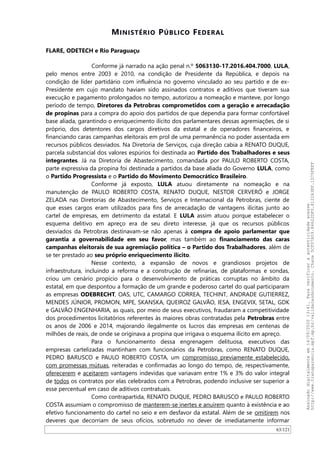 MINISTÉRIO PÚBLICO FEDERAL
FLARE, ODETECH e Rio Paraguaçu
Conforme já narrado na ação penal n.º 5063130-17.2016.404.7000, LULA,
pelo menos entre 2003 e 2010, na condição de Presidente da República, e depois na
condição de líder partidário com influência no governo vinculado ao seu partido e de ex-
Presidente em cujo mandato haviam sido assinados contratos e aditivos que tiveram sua
execução e pagamento prolongados no tempo, autorizou a nomeação e manteve, por longo
período de tempo, Diretores da Petrobras comprometidos com a geração e arrecadação
de propinas para a compra do apoio dos partidos de que dependia para formar confortável
base aliada, garantindo o enriquecimento ilícito dos parlamentares dessas agremiações, de si
próprio, dos detentores dos cargos diretivos da estatal e de operadores financeiros, e
financiando caras campanhas eleitorais em prol de uma permanência no poder assentada em
recursos públicos desviados. Na Diretoria de Serviços, cuja direção cabia a RENATO DUQUE,
parcela substancial dos valores espúrios foi destinada ao Partido dos Trabalhadores e seus
integrantes. Já na Diretoria de Abastecimento, comandada por PAULO ROBERTO COSTA,
parte expressiva da propina foi destinada a partidos da base aliada do Governo LULA, como
o Partido Progressista e o Partido do Movimento Democrático Brasileiro.
Conforme já exposto, LULA atuou diretamente na nomeação e na
manutenção de PAULO ROBERTO COSTA, RENATO DUQUE, NESTOR CERVERÓ e JORGE
ZELADA nas Diretorias de Abastecimento, Serviços e Internacional da Petrobras, ciente de
que esses cargos eram utilizados para fins de arrecadação de vantagens ilícitas junto ao
cartel de empresas, em detrimento da estatal. E LULA assim atuou porque estabelecer o
esquema delitivo em apreço era de seu direto interesse, já que os recursos públicos
desviados da Petrobras destinavam-se não apenas à compra de apoio parlamentar que
garantia a governabilidade em seu favor, mas também ao financiamento das caras
campanhas eleitorais de sua agremiação política – o Partido dos Trabalhadores, além de
se ter prestado ao seu próprio enriquecimento ilícito.
Nesse contexto, a expansão de novos e grandiosos projetos de
infraestrutura, incluindo a reforma e a construção de refinarias, de plataformas e sondas,
criou um cenário propício para o desenvolvimento de práticas corruptas no âmbito da
estatal, em que despontou a formação de um grande e poderoso cartel do qual participaram
as empresas ODEBRECHT, OAS, UTC, CAMARGO CORREA, TECHINT, ANDRADE GUTIERREZ,
MENDES JÚNIOR, PROMON, MPE, SKANSKA, QUEIROZ GALVAO, IESA, ENGEVIX, SETAL, GDK
e GALVAO ENGENHARIA, as quais, por meio de seus executivos, fraudaram a competitividade
dos procedimentos licitatórios referentes às maiores obras contratadas pela Petrobras entre
os anos de 2006 e 2014, majorando ilegalmente os lucros das empresas em centenas de
milhões de reais, de onde se originava a propina que irrigava o esquema ilícito em apreço.
Para o funcionamento dessa engrenagem delituosa, executivos das
empresas cartelizadas mantinham com funcionários da Petrobras, como RENATO DUQUE,
PEDRO BARUSCO e PAULO ROBERTO COSTA, um compromisso previamente estabelecido,
com promessas mútuas, reiteradas e confirmadas ao longo do tempo, de, respectivamente,
oferecerem e aceitarem vantagens indevidas que variavam entre 1% e 3% do valor integral
de todos os contratos por elas celebrados com a Petrobras, podendo inclusive ser superior a
esse percentual em caso de aditivos contratuais.
Como contrapartida, RENATO DUQUE, PEDRO BARUSCO e PAULO ROBERTO
COSTA assumiam o compromisso de manterem-se inertes e anuírem quanto à existência e ao
efetivo funcionamento do cartel no seio e em desfavor da estatal. Além de se omitirem nos
deveres que decorriam de seus ofícios, sobretudo no dever de imediatamente informar
63/121
Assinadodigitalmenteem14/09/202013:41.Paraverificaraautenticidadeacesse
http://www.transparencia.mpf.mp.br/validacaodocumento.Chave5CF07A59.84622DF0.812263EF.1D75FEFF
 