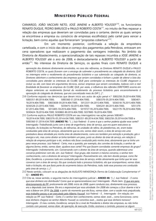 MINISTÉRIO PÚBLICO FEDERAL
CAMARGO, JOAO VACCARI NETO, JOSÉ JANENE e ALBERTO YOUSSEF210
, os funcionários
RENATO DUQUE, PEDRO BARUSCO e PAULO ROBERTO COSTA211
, no intuito de lhes repassar a
relação das empresas que deveriam ser convidadas para o certame, dentre as quais sempre
se encontrava a empresa ou consórcio de empresas escolhida(o) pelo cartel para vencer a
licitação, bem como aquelas que forneceriam “propostas cobertura”212
.
Em um momento posterior, confirmada a seleção da empreiteira
cartelizada, e com o início das obras e começo dos pagamentos pela Petrobras, entravam em
cena operadores que realizavam o pagamento das vantagens indevidas. No âmbito da
Diretoria de Abastecimento, a operacionalização de tais repasses incumbia a JOSÉ JANENE e
ALBERTO YOUSSEF até o ano de 2008, e destacadamente a ALBERTO YOUSSEF a partir de
então213
. No interesse da Diretoria de Serviços, os ajustes finais com RENATO DUQUE e
aprovação dos diretores diretamente envolvidos, no caso das refinarias, os Diretores RENATO DUQUE e PAULO
ROBERTO COSTA, os quais ficavam com o encargo de submeter o procedimento ao colegiado da diretoria; QUE
no interregno entre o recebimento do procedimento licitatório e sua submissão ao colegiado da diretoria, os
Diretores obtinham o conhecimento das empresas que seriam convidadas e tinham o poder de alterar a lista das
convidadas para atender os interesses do CLUBE; QUE para contemplar os interesses do CLUBE chegavam a
incluir ou até, com base em argumentos técnicos, excluir empresas que seriam convidadas, todavia com a real
finalidade de favorecer as empresas do CLUBE; QUE, por vezes, a influência dos referidos DIRETORES ocorria em
etapas anteriores ao recebimento formal do recebimento do processo licitatório para encaminhamento à
aprovação do colegiado de diretores, que era concretizada meio do DIP […]”.
210 Conforme exposto nas denúncias que deram início aos autos de ação penal n.º 5083258-29.2014.404.7000,
5083351-89.2014.404.7000, 5083360-51.2014.404.7000, 5083376-05.2014.404.7000, 5083401-
18.2014.404.7000, 50833838-59.2014.404.7000, 5012331-04.2015.404.7000, 5036518-76.2015.404.7000,
5036528-23.2015.404.7000, 5039475-50.2015.404.7000, 5045241-84.2015.404.7000, 5051379-
67.2015.404.7000, 5013405-59.2016.404.7000, 5019727-95.2016.404.7000, 5022179-78.2016.404.7000,
5030424-78.2016.404.7000, 5030883-80.2016.404.7000, 5037800-18.2016.404.7000.
211 Conforme explicou PAULO ROBERTO COSTA em seu interrogatório nas ações penais 5083401-
18.2014.4.04.7000, 5083376-05.2014.4.04.7000, 5083351-89.2014.4.04.7000, 5083258-29.2014.4.04.7000 e
5083360-51.2014.4.04.7000 (ANEXO 76): “(…) Juiz Federal:- E como é que o senhor poderia ajudar esse cartel?
Interrogado:-Trabalhando junto com a área de engenharia, área de serviço, que era quem executava as
licitações. As licitações na Petrobras, de refinarias, de unidades de refino, de plataformas, etc, eram todas
conduzidas pela área de serviços, obviamente que eu era, vamos dizer assim, a área de serviço era uma
prestadora dessa atividade pra minha área de abastecimento, como era também pra extração e produção, gás e
energia e etc, mas como diretor se tinha também um peso, junto ao diretor da área de serviço, em relação à
relação de empresa participar e etc, embora não fosse conduzida pela minha área, obviamente que se tinha um
peso nesse processo. Juiz Federal:- Certo, mas a questão, por exemplo, dos convites da licitação, o senhor de
alguma forma, então, vamos dizer, ajudava esse cartel? Pra que fossem convidadas somente empresas do grupo?
Interrogado:-Indiretamente, sim. Conversando com o diretor da área de serviços, quando adentrasse uma
conversa preliminar com ele, sim. Juiz Federal:- Esse grupo, eles tiveram a mesma conversa, o senhor tem
conhecimento, com a diretoria de serviços? Interrogado:-Possivelmente sim, não tem dúvida porque, como lhe
falei, Excelência, o processo todo era conduzido pela área de serviço, então obviamente que tinha que ter essa
conversa com a área de serviço. Ela que conduzia todo o processo licitatório, ela que acompanhava, vamos dizer,
toda a licitação, ela que fazia parte do orçamento básico da Petrobras, todo, todo esse processo era conduzido
pela área de serviço. (...)”.
212 Neste sentido, colocam-se as alegações de AUGUSTO MENDONÇA (Termo de Colaboração Complementar nº
02 – ANEXO 91).
213 Cite-se, nesse sentido, o seguinte trecho do interrogatório judicial – ANEXO 48: “[...] Juiz Federal: - E como
que esse dinheiro era distribuído? Como que se operacionalizava isso? Interrogado: -Muito bem. O que era para
direcionamento do PP, praticamente até 2008, início de 2008, quem conduzia isso, diretamente esse processo,
era o deputado José Janene. Ele era o responsável por essa atividade. Em 2008 ele começou a ficar doente e tal e
veio a falecer em 2010. De 2008, a partir do momento que ele ficou, vamos dizer, com a saúde mais prejudicada,
esse trabalho passou a ser executado pelo Alberto Youssef. Juiz Federal: - E... Interrogado: -Em relação, em
relação ao PP. Juiz Federal: - Certo. E o senhor tem conhecimento, vamos dizer, exat..., como funcionava, como
esse dinheiro chegava ao senhor Alberto Youssef, os caminhos exat..., exatos que esse dinheiro tomava?
Interrogado: -O meu contato, Excelência, sempre foi a nível de Presidente e diretor das empresas, eu não tinha
contato com pessoal, vamos dizer, de operação, de execução. Então, assinava o contrato, passava-se algum
65/121
Assinadodigitalmenteem14/09/202013:41.Paraverificaraautenticidadeacesse
http://www.transparencia.mpf.mp.br/validacaodocumento.Chave5CF07A59.84622DF0.812263EF.1D75FEFF
 