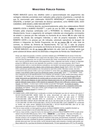 MINISTÉRIO PÚBLICO FEDERAL
PEDRO BARUSCO acerca dos detalhes sobre a operacionalização dos pagamentos das
vantagens indevidas prometidas eram realizados pelos próprios empreiteiros, a exemplo do
que foi mencionado pelo colaborador AUGUSTO MENDONÇA214
, empresário do Grupo
SOG/SETAL, e também por intermédio de diversos operadores, como MARIO GOES, JULIO
CAMARGO, ADIR ASSAD e JOAO VACCARI NETO215
.
Conforme descrito, pormenorizadamente, pelos réus colaboradores PAULO
ROBERTO COSTA e ALBERTO YOUSSEF216
, a partir do ano de 2005, em todos os contratos
firmados pelas empresas cartelizadas com a PETROBRAS no interesse da Diretoria de
Abastecimento, houve o pagamento de vantagens indevidas aos empregados corrompidos
da estatal e a pessoas por eles indicadas no montante de ao menos 3% do valor total do
contrato. Na divisão das vantagens indevidas, o valor da propina repassada a PAULO
ROBERTO COSTA e às pessoas por ele indicadas, sobretudo operadores da lavagem de
dinheiro e integrantes do Partido Progressista, era de ao menos 1% do valor total do
contrato, no âmbito da Diretoria de Abastecimento. Por sua vez, o valor da propina
repassada a empregados corrompidos da Diretoria de Serviços, em especial RENATO DUQUE
e PEDRO BARUSCO, era de ao menos 2% também do valor total do contrato, sendo que
parte substancial desses valores era destinada a integrantes do Partido dos Trabalhadores217
.
tempo, que, depois de assinado o contrato, a primeira medição que a PETROBRAS faz de serviço é trinta dias;
executa o serviço, a PETROBRAS mede e paga trinta dias depois. Então, normalmente, entre o prazo de execução
e o prazo final de pagamento, tem um gap aí de sessenta dias. Então, normalmente, após esse, esses sessenta
dias, é que era possível então executar esses pagamentos. Então, o deputado José Janene, na época, ex-deputado
porque em 2008 ele já não era mais deputado, ele mantinha o contato com essas empresas, não é? Com o
pessoal também não só a nível de diretoria e presidência, mas também mais pessoal operacional, e esses valores
então eram repassados para ele, e depois, mais na frente, para o Alberto Youssef. Agora, dentro das empresas
tinha o pessoal que operacionalizava isso. Esse pessoal eu não tinha contato. Não fazia contato, não tinha
conhecimento desse pessoal. Então o que é que acontecia? É, vamos dizer, ou o Alberto ou o Janene faziam esse
contato, e esse dinheiro então ia para essa distribuição política, através deles, agora... (…). Juiz Federal: - Certo,
mas a pergunta que eu fiz especificamente é se os diretores, por exemplo, o senhor recebia parte desses valores?
Interrogado: -Sim. Então o que, normalmente, em valores médios, acontecia? Do 1%, que era para o PP, em
média, obviamente que dependendo do contrato podia ser um pouco mais, um pouco menos, 60% ia para o
partido… 20% era para despesas, às vezes nota fiscal, despesa para envio, etc, etc. São todos valores médios,
pode ter alteração nesses valores. E 20% restante era repassado 70% pra mim e 30% para o Janene ou o Alberto
Youssef. Juiz Federal: - E como é que o senhor recebia sua parcela? Interrogado: -Eu recebia em espécie,
normalmente na minha casa ou num shopping ou no escritório, depois que eu abri a companhia minha lá de
consultoria. Juiz Federal: - Como que o senhor, quem entregava esses valores para o senhor? Interrogado: -
Normalmente o Alberto Youssef ou o Janene. […]”.
214 ANEXO 91.
215 MARIO GOES e ADIR ASSAD foram condenados no âmbito da Operação Lava Jato em sede da ação penal n.º
5012331-04.2015.404.7000; MARIO GOES foi, ainda, denunciado em sede dos autos nº 5036518-
76.2015.404.7000, enquanto ADIR ASSAD foi denunciado no âmbito da ação penal n.º 5037800-
18.2016.404.7000; JOAO VACCARI NETO foi condenado no âmbito das ações penais nº 5012331-
04.2015.404.7000 e 5045241-84.2015.404.7000, além de ter sido denunciado em sede dos autos nº 5061578-
51.2015.404.7000, 5013405-59.2016.404.7000 e 5019727-95.2016.404.7000; JULIO CAMARGO foi condenado
no âmbito das ações penais 5083838-59.2014.404.7000 e 5012331-04.2015.404.7000, além de ter sido
denunciado em sede dos autos nº 5037093-84.2015.404.7000.
216 Cite-se, nesse sentido, os interrogatórios judiciais de PAULO ROBERTO COSTA e ALBERTO YOUSSEF no
processo criminal 5026212-82.2014.404.7000 (Eventos 1025 e 1101) – ANEXO 48.
217 Cite-se, nesse sentido, o seguinte trecho do interrogatório judicial de PAULO ROBERTO COSTA na ação penal
5026212-82.2014.404.7000 (Eventos 1025 e 1101) – ANEXO 48: “[…] Juiz Federal: - Mas esses 3% então, em
cima desse preço iam para distribuição para agentes públicos, é isso? Interrogado: -Perfeito. Interrogado: - (…).
Quando começou a ter os projetos pra obras de realmente maior porte, principalmente, inicialmente, na área de
qualidade de derivados, qualidade da gasolina, qualidade do diesel, foi feito em praticamente todas as refinarias
grandes obras para esse, com esse intuito, me foi colocado lá pelas, pelas empresas, e também pelo partido, que
dessa média de 3%, o que fosse de Diretoria de Abastecimento, 1% seria repassado para o PP. E os 2% restantes
66/121
Assinadodigitalmenteem14/09/202013:41.Paraverificaraautenticidadeacesse
http://www.transparencia.mpf.mp.br/validacaodocumento.Chave5CF07A59.84622DF0.812263EF.1D75FEFF
 