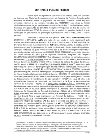 MINISTÉRIO PÚBLICO FEDERAL
Assim, após o surgimento e consolidação do referido cartel, nos contratos
de interesse das Diretorias de Abastecimento e de Serviços da Petrobras firmados pelas
empresas cartelizadas, houve o pagamento de vantagens indevidas. Nesse esquema
criminoso, inseriram-se os contratos firmados pela ODEBRECHT para obras da REPAR
(Refinaria Presidente Vargas, localizada em Araucária/PR), da RNEST (Refinaria Abreu e Lima,
localizada em Ipojuca/PE), do COMPERJ (Complexo Petroquímico do Rio de Janeiro), do
Terminal de Cabiúnas – TECAB (localizado no Rio de Janeiro), do gasoduto GASDUC III e de
construção de plataformas de perfuração autoelevatórias P-59 e P-60, como a seguir
exposto.
Conforme já narrado na ação penal n.º 5063130-17.2016.404.7000, entre
25/11/2004 e 23/01/2012, LULA, em razão de sua função e como responsável pela
nomeação e manutenção de RENATO DE SOUZA DUQUE e PAULO ROBERTO COSTA nas
Diretorias de Serviços e Abastecimento da Petrobras, solicitou, aceitou e recebeu, direta e
indiretamente, para si e para outrem, inclusive por intermédio de tais funcionários públicos,
vantagens indevidas, as quais foram de outro lado e de modo convergente oferecidas e
prometidas, direta e indiretamente, por MARCELO BAHIA ODEBRECHT, na condição de gestor
do Grupo ODEBRECHT, para que os seguintes consórcios, integrados pela empresa
CONSTRUTORA NORBERTO ODEBRECHT S.A, obtivessem benefícios em contratação com a
Petrobras i) o CONSÓRCIO CONPAR, contratado pela Petrobras para a execução das obras de
ISBL da Carteira de Gasolina e UGHE HDT de instáveis da Carteira de Coque da Refinaria
Getúlio Vargas – REPAR; ii) o CONSÓRCIO REFINARIA ABREU E LIMA218
, contratado pela
Petrobras para a execução da terraplenagem da área destinada à construção e montagem da
Refinaria do Nordeste – RNEST; iii) o CONSÓRCIO TERRAPLANAGEM COMPERJ, contratado
pela Petrobras para a execução de serviços de terraplenagem, drenagem e anel viário da área
do futuro Complexo Petroquímico do Rio de Janeiro – COMPERJ; iv) o CONSÓRCIO ODEBEI,
contratado pela Petrobras para a execução das obras de construção e montagem da Unidade
de Processamento de Condensado de Gás Natural II – UPCGN II e seus off-sites, e da
ampliação dos Sistemas de Compressão, Ar Comprimido e de Água de Resfriamento do
Terminal de Cabiúnas – TECAB; v) o CONSÓRCIO ODEBEI PLANGÁS, contratado pela
Petrobras para a execução dos serviços de Implementação da Unidade de Processamento de
Gás Natural (UPCGN III), seus Offsites, Interligações e Utilidades (Torre de Resfriamento e
Sistema de Ar Comprimido) do Terminal de Cabiúnas – TECAB; vi) o CONSÓRCIO ODEBEI
FLARE, contratado pela Petrobras para a construção e montagem do novo sistema de Tocha
do tipo Ground Flare e suas interligações no Terminal de Cabiúnas – TECAB; vii) o
CONSÓRCIO ODETECH, contratado pela TRANSPORTADORA ASSOCIADA DE GÁS S.A – TAG,
subsidiária integral da Petrobras GÁS S.A, para a execução das obras de construção e
montagem do gasoduto GASDUC III – Pacote 1; e viii) o CONSÓRCIO RIO PARAGUAÇU,
contratado pela Petrobras para a construção das plataformas de perfuração autoelevatórias
P-59 e P-60. As vantagens foram prometidas e oferecidas, direta e indiretamente, por
MARCELO BAHIA ODEBRECHT a LULA, RENATO DUQUE, PAULO ROBERTO COSTA e PEDRO
JOSÉ BARUSCO FILHO para determiná-los a, infringindo deveres legais, praticar e omitir atos
de ofício no interesse dos referidos contratos.
ficariam para o PT dentro da diretoria que prestava esse tipo de serviço que era a Diretoria de Serviço. (…). Juiz
Federal: - Mas isso em cima de todo o contrato que... Interrogado: -Não. Juiz Federal: - Celebrado pela
PETROBRAS? Interrogado: -Não. Em cima desses contratos dessas empresas do cartel. Juiz Federal: - Do cartel.”
218 Cabe destacar que durante a execução da obra o CONSÓRCIO REFINARIA ABREU E LIMA teve sua
denominação alterada para CONSÓRCIO TERRAPLANAGEM.
67/121
Assinadodigitalmenteem14/09/202013:41.Paraverificaraautenticidadeacesse
http://www.transparencia.mpf.mp.br/validacaodocumento.Chave5CF07A59.84622DF0.812263EF.1D75FEFF
 