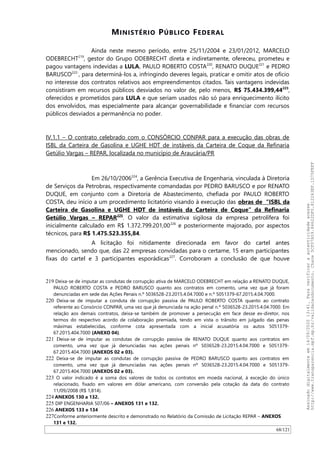 MINISTÉRIO PÚBLICO FEDERAL
Ainda neste mesmo período, entre 25/11/2004 e 23/01/2012, MARCELO
ODEBRECHT219
, gestor do Grupo ODEBRECHT direta e indiretamente, ofereceu, prometeu e
pagou vantagens indevidas a LULA, PAULO ROBERTO COSTA220
, RENATO DUQUE221
e PEDRO
BARUSCO222-
, para determiná-los a, infringindo deveres legais, praticar e omitir atos de ofício
no interesse dos contratos relativos aos empreendimentos citados. Tais vantagens indevidas
consistiram em recursos públicos desviados no valor de, pelo menos, R$ 75.434.399,44223
,
oferecidos e prometidos para LULA e que seriam usados não só para enriquecimento ilícito
dos envolvidos, mas especialmente para alcançar governabilidade e financiar com recursos
públicos desviados a permanência no poder.
IV.1.1 – O contrato celebrado com o CONSÓRCIO CONPAR para a execução das obras de
ISBL da Carteira de Gasolina e UGHE HDT de instáveis da Carteira de Coque da Refinaria
Getúlio Vargas – REPAR, localizada no município de Araucária/PR
Em 26/10/2006224
, a Gerência Executiva de Engenharia, vinculada à Diretoria
de Serviços da Petrobras, respectivamente comandadas por PEDRO BARUSCO e por RENATO
DUQUE, em conjunto com a Diretoria de Abastecimento, chefiada por PAULO ROBERTO
COSTA, deu início a um procedimento licitatório visando à execução das obras de “ISBL da
Carteira de Gasolina e UGHE HDT de instáveis da Carteira de Coque” da Refinaria
Getúlio Vargas – REPAR225
. O valor da estimativa sigilosa da empresa petrolífera foi
inicialmente calculado em R$ 1.372.799.201,00226
e posteriormente majorado, por aspectos
técnicos, para R$ 1.475.523.355,84.
A licitação foi nitidamente direcionada em favor do cartel antes
mencionado, sendo que, das 22 empresas convidadas para o certame, 15 eram participantes
fixas do cartel e 3 participantes esporádicas227
. Corroboram a conclusão de que houve
219 Deixa-se de imputar as condutas de corrupção ativa de MARCELO ODEBRECHT em relação a RENATO DUQUE,
PAULO ROBERTO COSTA e PEDRO BARUSCO quanto aos contratos em comento, uma vez que já foram
denunciadas em sede das Ações Penais n.º 5036528-23.2015.4.04.7000 e n.º 5051379-67.2015.4.04.7000.
220 Deixa-se de imputar a conduta de corrupção passiva de PAULO ROBERTO COSTA quanto ao contrato
referente ao Consórcio CONPAR, uma vez que já denunciada na ação penal n.º 5036528-23.2015.4.04.7000. Em
relação aos demais contratos, deixa-se também de promover a persecução em face desse ex-diretor, nos
termos do respectivo acordo de colaboração premiada, tendo em vista o trânsito em julgado das penas
máximas estabelecidas, conforme cota apresentada com a inicial acusatória os autos 5051379-
67.2015.404.7000 (ANEXO 04).
221 Deixa-se de imputar as condutas de corrupção passiva de RENATO DUQUE quanto aos contratos em
comento, uma vez que já denunciadas nas ações penais nº 5036528-23.2015.4.04.7000 e 5051379-
67.2015.404.7000 (ANEXOS 02 e 03).
222 Deixa-se de imputar as condutas de corrupção passiva de PEDRO BARUSCO quanto aos contratos em
comento, uma vez que já denunciadas nas ações penais nº 5036528-23.2015.4.04.7000 e 5051379-
67.2015.404.7000 (ANEXOS 02 e 03).
223 O valor indicado é a soma dos valores de todos os contratos em moeda nacional, à exceção do único
relacionado, fixado em valores em dólar americano, com conversão pela cotação da data do contrato
11/09/2008 (R$ 1,814).
224 ANEXOS 130 a 132.
225 DIP ENGENHARIA 507/06 – ANEXOS 131 e 132.
226 ANEXOS 133 e 134
227Conforme anteriormente descrito e demonstrado no Relatório da Comissão de Licitação REPAR – ANEXOS
131 e 132.
68/121
Assinadodigitalmenteem14/09/202013:41.Paraverificaraautenticidadeacesse
http://www.transparencia.mpf.mp.br/validacaodocumento.Chave5CF07A59.84622DF0.812263EF.1D75FEFF
 