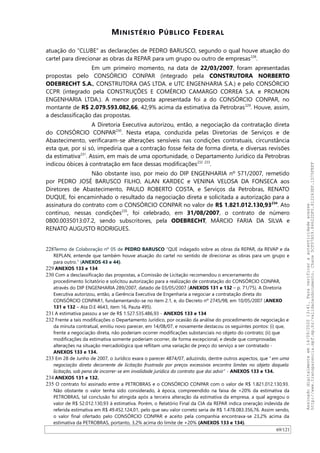 MINISTÉRIO PÚBLICO FEDERAL
atuação do “CLUBE” as declarações de PEDRO BARUSCO, segundo o qual houve atuação do
cartel para direcionar as obras da REPAR para um grupo ou outro de empresas228
.
Em um primeiro momento, na data de 22/03/2007, foram apresentadas
propostas pelo CONSÓRCIO CONPAR (integrado pela CONSTRUTORA NORBERTO
ODEBRECHT S.A., CONSTRUTORA OAS LTDA. e UTC ENGENHARIA S.A.) e pelo CONSÓRCIO
CCPR (integrado pela CONSTRUÇÕES E COMÉRCIO CAMARGO CORREA S.A. e PROMON
ENGENHARIA LTDA.). A menor proposta apresentada foi a do CONSÓRCIO CONPAR, no
montante de R$ 2.079.593.082,66, 42,9% acima da estimativa da Petrobras229
. Houve, assim,
a desclassificação das propostas.
A Diretoria Executiva autorizou, então, a negociação da contratação direta
do CONSÓRCIO CONPAR230
. Nesta etapa, conduzida pelas Diretorias de Serviços e de
Abastecimento, verificaram-se alterações sensíveis nas condições contratuais, circunstância
esta que, por si só, impediria que a contração fosse feita de forma direta, e diversas revisões
da estimativa231
. Assim, em mais de uma oportunidade, o Departamento Jurídico da Petrobras
indicou óbices à contratação em face dessas modificações232 233
.
Não obstante isso, por meio do DIP ENGENHARIA nº 571/2007, remetido
por PEDRO JOSÉ BARUSCO FILHO, ALAN KARDEC e VENINA VELOSA DA FONSECA aos
Diretores de Abastecimento, PAULO ROBERTO COSTA, e Serviços da Petrobras, RENATO
DUQUE, foi encaminhado o resultado da negociação direta e solicitada a autorização para a
assinatura do contrato com o CONSÓRCIO CONPAR no valor de R$ 1.821.012.130,93234
. Ato
contínuo, nessas condições235
, foi celebrado, em 31/08/2007, o contrato de número
0800.0035013.07.2, sendo subscritores, pela ODEBRECHT, MÁRCIO FARIA DA SILVA e
RENATO AUGUSTO RODRIGUES.
228Termo de Colaboração nº 05 de PEDRO BARUSCO “QUE indagado sobre as obras da REPAR, da REVAP e da
REPLAN, entende que também houve atuação do cartel no sentido de direcionar as obras para um grupo e
para outro.” (ANEXOS 43 e 44).
229 ANEXOS 133 e 134
230 Com a desclassificação das propostas, a Comissão de Licitação recomendou o encerramento do
procedimento licitatório e solicitou autorização para a realização de contratação do CONSÓRCIO CONPAR,
através do DIP ENGENHARIA 289/2007, datado de 03/05/2007 (ANEXOS 131 e 132 – p. 71/75). A Diretoria
Executiva autorizou, então, a Gerência Executiva de Engenharia a negociar a contratação direta do
CONSÓRCIO CONPAR1, fundamentando-se no item 2.1, e, do Decreto nº 2745/98, em 10/05/2007 (ANEXO
131 e 132 – Ata D.E 4643, item 16, Pauta 495).
231 A estimativa passou a ser de R$ 1.527.535.486,93 - ANEXOS 133 e 134
232 Frente a tais modificações o Departamento Jurídico, por ocasião da análise do procedimento de negociação e
da minuta contratual, emitiu novo parecer, em 14/08/07, e novamente destacou os seguintes pontos: (i) que,
frente a negociação direta, não poderiam ocorrer modificações substanciais no objeto do contrato; (ii) que
modificações da estimativa somente poderiam ocorrer, de forma excepcional, e desde que comprovadas
alterações na situação mercadológica que reflitam uma variação de preço do serviço a ser contratado -
ANEXOS 133 e 134.
233 Em 28 de Junho de 2007, o Jurídico exara o parecer 4874/07, aduzindo, dentre outros aspectos, que “ em uma
negociação direta decorrente de licitação frustrada por preços excessivos encontra limites no objeto daquela
licitação, sob pena de incorrer-se em invalidade jurídica do contrato que dai advir” - ANEXOS 133 e 134.
234 ANEXOS 131 e 132.
235 O contrato foi assinado entre a PETROBRAS e o CONSÓRCIO CONPAR com o valor de R$ 1.821.012.130,93.
Não obstante o valor tenha sido considerado, à época, compreendido na faixa de +20% da estimativa da
PETROBRAS, tal conclusão foi atingida após a terceira alteração da estimativa da empresa, a qual agregou o
valor de R$ 52.012.130,93 à estimativa. Porém, o Relatório Final da CIA da REPAR indica oneração indevida de
referida estimativa em R$ 49.452.124,01, pelo que seu valor correto seria de R$ 1.478.083.356,76. Assim sendo,
o valor final ofertado pelo CONSÓRCIO CONPAR e aceito pela companhia encontrava-se 23,2% acima da
estimativa da PETROBRAS, portanto, 3,2% acima do limite de +20% (ANEXOS 133 e 134).
69/121
Assinadodigitalmenteem14/09/202013:41.Paraverificaraautenticidadeacesse
http://www.transparencia.mpf.mp.br/validacaodocumento.Chave5CF07A59.84622DF0.812263EF.1D75FEFF
 