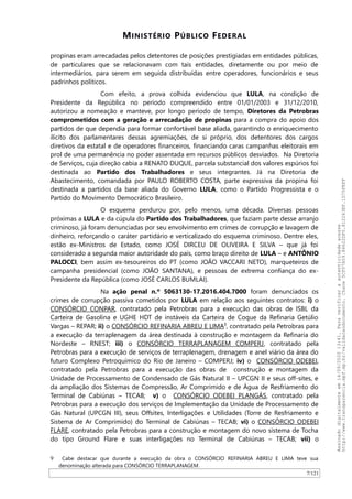 MINISTÉRIO PÚBLICO FEDERAL
propinas eram arrecadadas pelos detentores de posições prestigiadas em entidades públicas,
de particulares que se relacionavam com tais entidades, diretamente ou por meio de
intermediários, para serem em seguida distribuídas entre operadores, funcionários e seus
padrinhos políticos.
Com efeito, a prova colhida evidenciou que LULA, na condição de
Presidente da República no período compreendido entre 01/01/2003 e 31/12/2010,
autorizou a nomeação e manteve, por longo período de tempo, Diretores da Petrobras
comprometidos com a geração e arrecadação de propinas para a compra do apoio dos
partidos de que dependia para formar confortável base aliada, garantindo o enriquecimento
ilícito dos parlamentares dessas agremiações, de si próprio, dos detentores dos cargos
diretivos da estatal e de operadores financeiros, financiando caras campanhas eleitorais em
prol de uma permanência no poder assentada em recursos públicos desviados. Na Diretoria
de Serviços, cuja direção cabia a RENATO DUQUE, parcela substancial dos valores espúrios foi
destinada ao Partido dos Trabalhadores e seus integrantes. Já na Diretoria de
Abastecimento, comandada por PAULO ROBERTO COSTA, parte expressiva da propina foi
destinada a partidos da base aliada do Governo LULA, como o Partido Progressista e o
Partido do Movimento Democrático Brasileiro.
O esquema perdurou por, pelo menos, uma década. Diversas pessoas
próximas a LULA e da cúpula do Partido dos Trabalhadores, que faziam parte desse arranjo
criminoso, já foram denunciadas por seu envolvimento em crimes de corrupção e lavagem de
dinheiro, reforçando o caráter partidário e verticalizado do esquema criminoso. Dentre eles,
estão ex-Ministros de Estado, como JOSÉ DIRCEU DE OLIVEIRA E SILVA – que já foi
considerado a segunda maior autoridade do país, como braço direito de LULA – e ANTÔNIO
PALOCCI, bem assim ex-tesoureiros do PT (como JOAO VACCARI NETO), marqueteiros de
campanha presidencial (como JOAO SANTANA), e pessoas de extrema confiança do ex-
Presidente da República (como JOSÉ CARLOS BUMLAI).
Na ação penal n.º 5063130-17.2016.404.7000 foram denunciados os
crimes de corrupção passiva cometidos por LULA em relação aos seguintes contratos: i) o
CONSÓRCIO CONPAR, contratado pela Petrobras para a execução das obras de ISBL da
Carteira de Gasolina e UGHE HDT de instáveis da Carteira de Coque da Refinaria Getúlio
Vargas – REPAR; ii) o CONSÓRCIO REFINARIA ABREU E LIMA9
, contratado pela Petrobras para
a execução da terraplenagem da área destinada à construção e montagem da Refinaria do
Nordeste – RNEST; iii) o CONSÓRCIO TERRAPLANAGEM COMPERJ, contratado pela
Petrobras para a execução de serviços de terraplenagem, drenagem e anel viário da área do
futuro Complexo Petroquímico do Rio de Janeiro – COMPERJ; iv) o CONSÓRCIO ODEBEI,
contratado pela Petrobras para a execução das obras de construção e montagem da
Unidade de Processamento de Condensado de Gás Natural II – UPCGN II e seus off-sites, e
da ampliação dos Sistemas de Compressão, Ar Comprimido e de Água de Resfriamento do
Terminal de Cabiúnas – TECAB; v) o CONSÓRCIO ODEBEI PLANGÁS, contratado pela
Petrobras para a execução dos serviços de Implementação da Unidade de Processamento de
Gás Natural (UPCGN III), seus Offsites, Interligações e Utilidades (Torre de Resfriamento e
Sistema de Ar Comprimido) do Terminal de Cabiúnas – TECAB; vi) o CONSÓRCIO ODEBEI
FLARE, contratado pela Petrobras para a construção e montagem do novo sistema de Tocha
do tipo Ground Flare e suas interligações no Terminal de Cabiúnas – TECAB; vii) o
9 Cabe destacar que durante a execução da obra o CONSÓRCIO REFINARIA ABREU E LIMA teve sua
denominação alterada para CONSÓRCIO TERRAPLANAGEM.
7/121
Assinadodigitalmenteem14/09/202013:41.Paraverificaraautenticidadeacesse
http://www.transparencia.mpf.mp.br/validacaodocumento.Chave5CF07A59.84622DF0.812263EF.1D75FEFF
 