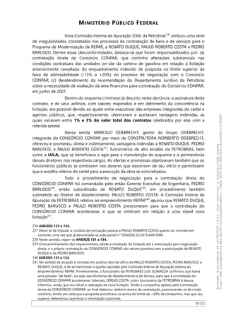 MINISTÉRIO PÚBLICO FEDERAL
Uma Comissão Interna de Apuração (CIA) da Petrobras236
atribuiu uma série
de irregularidades, constatadas nos processos de contratação de bens e de serviços para o
Programa de Modernização da REPAR, a RENATO DUQUE, PAULO ROBERTO COSTA e PEDRO
BARUSCO. Dentre essas desconformidades, destaca-se que foram responsabilizados por: (a)
contratação direta do Consórcio CONPAR, que continha alterações substanciais nas
condições contratuais das unidades on-site da carteira de gasolina em relação à licitação
anteriormente cancelada; (b) enquadramento indevido de proposta no limite superior da
faixa de admissibilidade (-15% a +20%) no processo de negociação com o Consórcio
CONPAR; (c) desatendimento da recomendação do Departamento Jurídico da Petrobras
sobre a necessidade de avaliação da área financeira para contratação do Consórcio CONPAR,
em junho de 2007.
Dentro do esquema criminoso já descrito nesta denúncia, a assinatura deste
contrato, e de seus aditivos, com valores majorados e em detrimento da concorrência na
licitação, era possível devido ao ajuste entre executivos das empresas integrantes do cartel e
agentes públicos, que, respectivamente, ofereceram e aceitaram vantagens indevidas, as
quais variavam entre 1% e 3% do valor total dos contratos celebrados por elas com a
referida estatal.
Nessa senda, MARCELO ODEBRECHT, gestor do Grupo ODEBRECHT,
integrante do CONSÓRCIO CONPAR por meio da CONSTRUTORA NORBERTO ODEBRECHT,
ofereceu e prometeu, direta e indiretamente, vantagens indevidas a RENATO DUQUE, PEDRO
BARUSCO, e PAULO ROBERTO COSTA237
, funcionários de alto escalão da PETROBRAS, bem
como a LULA, que se beneficiava e agia para a manutenção do esquema e a permanência
desses diretores nos respectivos cargos. As ofertas e promessas objetivavam também que os
funcionários públicos se omitissem nos deveres que decorriam de seu ofício e permitissem
que a escolha interna do cartel para a execução da obra se concretizasse.
Todo o procedimento de negociação para a contratação direta do
CONSÓRCIO CONPAR foi comandado pelo então Gerente Executivo de Engenharia, PEDRO
BARUSCO238
, então subordinado de RENATO DUQUE239
, em procedimento também
submetido ao Diretor de Abastecimento, PAULO ROBERTO COSTA. A Comissão Interna de
Apuração da PETROBRAS relativa ao empreendimento REPAR240
apurou que RENATO DUQUE,
PEDRO BARUSCO e PAULO ROBERTO COSTA pressionaram para que a contratação do
CONSÓRCIO CONPAR acontecesse, e que se omitiram em relação a uma viável nova
licitação241
.
236 ANEXOS 133 e 134.
237 Deixa-se de imputar a conduta de corrupção passiva a PAULO ROBERTO COSTA quanto ao contrato em
comento, uma vez que já denunciada na ação penal n.º 5036528-23.2015.4.04.7000.
238 Neste sentido, vejam-se ANEXOS 131 a 134.
239 O encaminhamento dos requerimentos, desde a instalação da licitação até a autorização para negociação
direta, e a própria contratação do CONSÓRCIO CONPAR não seriam possíveis sem a participação de RENATO
DUQUE e de PEDRO BARUSCO.
240 ANEXOS 133 e 134.
241 No sentido da atuação e omissão em praticar atos de ofício de PAULO ROBERTO COSTA, PEDRO BARUSCO e
RENATO DUQUE, é de se mencionar o quanto apurado pela Comissão Interna de Apuração relativa ao
empreendimento REPAR. Primeiramente, o funcionário da PETROBRAS LUIS SCAVAZZA confirmou que havia
uma pressão “da Sede”, ou seja, das Diretorias de Abastecimento e de Serviço, para que a contratação do
CONSÓRCIO CONPAR acontecesse. Ademais, SÉRGIO COSTA, outro funcionário da PETROBRAS à época,
informou, ainda, que era viável a realização de nova licitação. Tendo a companhia optado pela contratação
direta do CONSÓRCIO CONPAR, ao final elaborou relatório acerca da contratação, posicionando-se de modo
contrário, tendo em vista que a proposta encontrava-se acima do limite de +20% da companhia, mas que seu
superior determinou que fosse a informação suprimida.
70/121
Assinadodigitalmenteem14/09/202013:41.Paraverificaraautenticidadeacesse
http://www.transparencia.mpf.mp.br/validacaodocumento.Chave5CF07A59.84622DF0.812263EF.1D75FEFF
 
