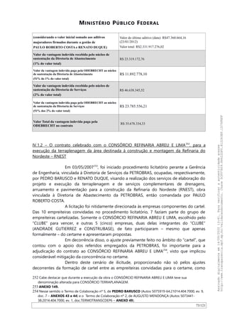 MINISTÉRIO PÚBLICO FEDERAL
(considerando o valor inicial somado aos aditivos
majoradores firmados durante a gestão de
PAULO ROBERTO COSTA e RENATO DUQUE)
Valor do último aditivo (data): R$47.360.664,16
(23/01/2012)
Valor total: R$2.331.917.276,02
Valor da vantagem indevida recebida pelo núcleo de
sustentação da Diretoria de Abastecimento
(1% do valor total)
R$ 23.319.172,76
Valor da vantagem indevida paga pela ODEBRECHT ao núcleo
de sustentação da Diretoria de Abastecimento
(51% do 1% do valor total)
R$ 11.892.778,10
Valor da vantagem indevida recebida pelo núcleo de
sustentação da Diretoria de Serviços
(2% do valor total)
R$ 46.638.345,52
Valor da vantagem indevida paga pela ODEBRECHT ao núcleo
de sustentação da Diretoria de Serviços
(51% dos 2% do valor total)
R$ 23.785.556,21
Valor Total da vantagem indevida paga pela
ODEBRECHT no contrato
R$ 35.678.334,33
IV.1.2 – O contrato celebrado com o CONSÓRCIO REFINARIA ABREU E LIMA252
, para a
execução da terraplenagem da área destinada à construção e montagem da Refinaria do
Nordeste – RNEST
Em 03/05/2007253
, foi iniciado procedimento licitatório perante a Gerência
de Engenharia, vinculada à Diretoria de Serviços da PETROBRAS, ocupadas, respectivamente,
por PEDRO BARUSCO e RENATO DUQUE, visando a realização dos serviços de elaboração do
projeto e execução da terraplenagem e de serviços complementares de drenagens,
arruamento e pavimentação para a construção da Refinaria do Nordeste (RNEST), obra
vinculada à Diretoria de Abastecimento da PETROBRAS, então comandada por PAULO
ROBERTO COSTA.
A licitação foi nitidamente direcionada às empresas componentes do cartel.
Das 10 empreiteiras convidadas no procedimento licitatório, 7 faziam parte do grupo de
empreiteiras cartelizadas. Somente o CONSÓRCIO REFINARIA ABREU E LIMA, escolhido pelo
“CLUBE” para vencer, e outras 5 (cinco) empresas, duas delas integrantes do “CLUBE”
(ANDRADE GUTIERREZ e CONSTRUBASE), de fato participaram – mesmo que apenas
formalmente – do certame e apresentaram propostas.
Em decorrência disso, o ajuste previamente feito no âmbito do “cartel”, que
contou com o apoio dos referidos empregados da PETROBRAS, foi importante para a
adjudicação do contrato ao CONSÓRCIO REFINARIA ABREU E LIMA254
, visto que implicou
considerável mitigação da concorrência no certame.
Dentro deste cenário de ilicitude, proporcionado não só pelos ajustes
decorrentes da formação de cartel entre as empreiteiras convidadas para o certame, como
252 Cabe destacar que durante a execução da obra o CONSÓRCIO REFINARIA ABREU E LIMA teve sua
denominação alterada para CONSÓRCIO TERRAPLANAGEM.
253 ANEXO 149.
254 Nesse sentido o Termo de Colaboração nº 5, de PEDRO BARUSCO (Autos 5075919-64.21014.404.7000, ev. 9,
doc. 7 – ANEXOS 43 e 44) e o Termo de Colaboração nº 2, de AUGUSTO MENDONÇA (Autos 5073441-
38.2014.404.7000, ev. 1, doc.TERMOTRANSCDEP6 – ANEXO 49).
73/121
Assinadodigitalmenteem14/09/202013:41.Paraverificaraautenticidadeacesse
http://www.transparencia.mpf.mp.br/validacaodocumento.Chave5CF07A59.84622DF0.812263EF.1D75FEFF
 