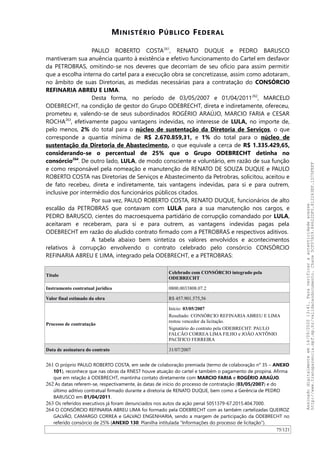 MINISTÉRIO PÚBLICO FEDERAL
PAULO ROBERTO COSTA261
, RENATO DUQUE e PEDRO BARUSCO
mantiveram sua anuência quanto à existência e efetivo funcionamento do Cartel em desfavor
da PETROBRAS, omitindo-se nos deveres que decorriam de seu ofício para assim permitir
que a escolha interna do cartel para a execução obra se concretizasse, assim como adotaram,
no âmbito de suas Diretorias, as medidas necessárias para a contratação do CONSÓRCIO
REFINARIA ABREU E LIMA.
Desta forma, no período de 03/05/2007 e 01/04/2011262
, MARCELO
ODEBRECHT, na condição de gestor do Grupo ODEBRECHT, direta e indiretamente, ofereceu,
prometeu e, valendo-se de seus subordinados ROGÉRIO ARAÚJO, MARCIO FARIA e CESAR
ROCHA263
, efetivamente pagou vantagens indevidas, no interesse de LULA, no importe de,
pelo menos, 2% do total para o núcleo de sustentação da Diretoria de Serviços, o que
corresponde a quantia mínima de R$ 2.670.859,31, e 1% do total para o núcleo de
sustentação da Diretoria de Abastecimento, o que equivale a cerca de R$ 1.335.429,65,
considerando-se o percentual de 25% que o Grupo ODEBRECHT detinha no
consórcio264
. De outro lado, LULA, de modo consciente e voluntário, em razão de sua função
e como responsável pela nomeação e manutenção de RENATO DE SOUZA DUQUE e PAULO
ROBERTO COSTA nas Diretorias de Serviços e Abastecimento da Petrobras, solicitou, aceitou e
de fato recebeu, direta e indiretamente, tais vantagens indevidas, para si e para outrem,
inclusive por intermédio dos funcionários públicos citados.
Por sua vez, PAULO ROBERTO COSTA, RENATO DUQUE, funcionários de alto
escalão da PETROBRAS que contavam com LULA para a sua manutenção nos cargos, e
PEDRO BARUSCO, cientes do macroesquema partidário de corrupção comandado por LULA,
aceitaram e receberam, para si e para outrem, as vantagens indevidas pagas pela
ODEBRECHT em razão do aludido contrato firmado com a PETROBRAS e respectivos aditivos.
A tabela abaixo bem sintetiza os valores envolvidos e acontecimentos
relativos à corrupção envolvendo o contrato celebrado pelo consórcio CONSÓRCIO
REFINARIA ABREU E LIMA, integrado pela ODEBRECHT, e a PETROBRAS:
Título
Celebrado com CONSÓRCIO integrado pela
ODEBRECHT
Instrumento contratual jurídico 0800.0033808.07.2
Valor final estimado da obra R$ 457.901.575,56
Processo de contratação
Início: 03/05/2007
Resultado: CONSÓRCIO REFINARIA ABREU E LIMA
restou vencedor da licitação.
Signatário do contrato pela ODEBRECHT: PAULO
FALCÃO CORREA LIMA FILHO e JOÃO ANTÔNIO
PACÍFICO FERREIRA
Data de assinatura do contrato 31/07/2007
261 O próprio PAULO ROBERTO COSTA, em sede de colaboração premiada (termo de colaboração n° 35 – ANEXO
101), reconhece que nas obras da RNEST houve atuação do cartel e também o pagamento de propina. Afirma
que em relação à ODEBRECHT, mantinha contato diretamente com MARCIO FARIA e ROGÉRIO ARAÚJO.
262 As datas referem-se, respectivamente, às datas de início do processo de contratação (03/05/2007) e do
último aditivo contratual firmado durante a diretoria de RENATO DUQUE, bem como a Gerência de PEDRO
BARUSCO em 01/04/2011.
263 Os referidos executivos já foram denunciados nos autos da ação penal 5051379-67.2015.404.7000.
264 O CONSÓRCIO REFINARIA ABREU LIMA foi formado pela ODEBRECHT com as também cartelizadas QUEIROZ
GALVAO, CAMARGO CORREA e GALVAO ENGENHARIA, sendo a margem de participação da ODEBRECHT no
referido consórcio de 25% (ANEXO 130: Planilha intitulada “Informações do processo de licitação”).
75/121
Assinadodigitalmenteem14/09/202013:41.Paraverificaraautenticidadeacesse
http://www.transparencia.mpf.mp.br/validacaodocumento.Chave5CF07A59.84622DF0.812263EF.1D75FEFF
 