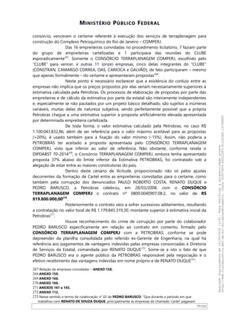 MINISTÉRIO PÚBLICO FEDERAL
consórcio, venceram o certame referente à execução dos serviços de terraplenagem para
construção do Complexo Petroquímico do Rio de Janeiro – COMPERJ.
Das 16 empreiteiras convidadas no procedimento licitatório, 7 faziam parte
do grupo de empreiteiras cartelizadas e 1 participava das reuniões do CLUBE
esporadicamente267
. Somente o CONSÓRCIO TERRAPLANAGEM COMPERJ, escolhido pelo
“CLUBE” para vencer, e outras 11 (onze) empresas, cinco delas integrantes do “CLUBE”
(CONSTRAN, CAMARGO CORREA, OAS, CARIOCA e GALVAO), de fato participaram – mesmo
que apenas formalmente – do certame e apresentaram propostas268
.
Neste ponto é necessário esclarecer que a existência do conluio entre as
empresas não implica que os preços propostos por elas seriam necessariamente superiores à
estimativa calculada pela Petrobras. Os processos de elaboração de propostas por parte das
empreiteiras e de cálculo da estimativa por parte da estatal são inteiramente independentes
e, especialmente se não pautados por um projeto básico detalhado, são sujeitos a inúmeras
variáveis, muitas delas de natureza subjetiva, sendo perfeitamente possível que a própria
Petrobras chegue a uma estimativa superior à proposta artificialmente elevada apresentada
por determinada empreiteira cartelizada.
De toda forma, o valor estimativa calculado pela Petrobras, no caso R$
1.100.043.832,86, além de ser referência para o valor máximo aceitável para as propostas
(+20%), é usado também para a fixação do valor mínimo (-15%). Assim, não poderia a
PETROBRAS ter aceitado a proposta apresentada pelo CONSÓRCIO TERRAPLANAGEM
COMPERJ, visto que inferior ao valor de referência. Não obstante, conforme revela o
DIPDABST 70-2014269
, o Consórcio TERRAPLANAGEM COMPERJ, embora tenha apresentado
proposta 37% abaixo do limite inferior da Estimativa PETROBRAS, foi contratado sob a
alegação de estar entre as maiores construtoras do país.
Dentro deste cenário de ilicitude, proporcionado não só pelos ajustes
decorrentes da formação de Cartel entre as empreiteiras convidadas para o certame, como
também pela corrupção dos denunciados PAULO ROBERTO COSTA, RENATO DUQUE e
PEDRO BARUSCO, a Petrobras celebrou, em 28/03/2008, com o CONSÓRCIO
TERRAPLANAGEM COMPERJ o contrato nº 0800.0040907.08.2, no valor de R$
819.800.000,00270
.
Posteriormente o contrato veio a sofrer sucessivos aditamentos, resultando
a contratação no valor toral de R$ 1.179.845.319,30, montante superior à estimativa inicial da
Petrobras271
.
Houve reconhecimento do crime de corrupção por parte do colaborador
PEDRO BARUSCO especificamente em relação ao contrato em comento, firmado pelo
CONSÓRCIO TERRAPLANAGEM COMPERJ com a PETROBRAS, conforme se pode
depreender da planilha consolidada pelo referido ex-Gerente de Engenharia, na qual há
referência aos pagamentos de vantagens indevidas pelas empresas consorciadas à Diretoria
de Serviços da Estatal, comandada por RENATO DUQUE272
. Some-se a isto o fato de que
PEDRO BARUSCO era o agente público da PETROBRAS responsável pela negociação e o
efetivo recebimento das vantagens indevidas em nome próprio e de RENATO DUQUE273
.
267 Relação de empresas convidadas – ANEXO 158.
268 ANEXO 159.
269 ANEXO 166.
270 ANEXO 160.
271 ANEXOS 161 a 165.
272 ANEXO 112.
273 Nesse sentido o termo de colaboração n° 02 de PEDRO BARUSCO: “Que durante o período em que
trabalhou com RENATO DE SOUZA DUQUE, principalmente as empresas do chamado 'cartel' pagavam
77/121
Assinadodigitalmenteem14/09/202013:41.Paraverificaraautenticidadeacesse
http://www.transparencia.mpf.mp.br/validacaodocumento.Chave5CF07A59.84622DF0.812263EF.1D75FEFF
 