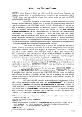 MINISTÉRIO PÚBLICO FEDERAL
RIBEIRO280
, antes, durante e depois do início formal do procedimento licitatório, seja
mediante prévios ajustes e combinações dentre empreiteiras que compunham o Cartel
(“CLUBE”), seja a partir da anuência, omissão e até mesmo auxílio por parte de RENATO
DUQUE e PEDRO BARUSCO.
Com efeito, consoante o esquema de corrupção descrito anteriormente,
houve um acordo previamente ajustado entre os gestores das empresas integrantes do cartel
e os altos funcionários da PETROBRAS, RENATO DUQUE e PEDRO BARUSCO, de que, em
troca de vantagens indevidas indexadas em percentuais do futuro contrato, a empresa ou
grupo de empresas selecionada pelo “CLUBE” para vencer, no caso CONSTRUTORA
NORBERTO ODEBRECHT S.A., EBE – Empresa Brasileira de Engenharia S/A e IESA – Projetos,
Equipamentos e Montagens S.A., receberiam o apoio necessário por parte desses
empregados, antes, durante e depois do término do procedimento licitatório, o que de fato
ocorreu, referente à execução das obras da UPCGN-II do Terminal de Cabiúnas. No interesse
do esquema criminoso, tais empregados da Estatal tanto deixaram de praticar atos de ofícios
a que estavam obrigados, notadamente providências para responsabilizar as integrantes do
Cartel, como também praticaram atos infringindo deveres funcionais.
Assim como nos demais casos, a licitação em questão foi realizada de
forma a favorecer as empresas participantes do cartel. Das 9 empreiteiras convidadas para
procedimento licitatório, 8 faziam parte do grupo de empreiteiras cartelizadas281
. Somente o
CONSÓRCIO ODEBEI, escolhido pelo “CLUBE” para vencer, e outras 3 (três) empresas, duas
delas consorciadas e todas integrantes do “CLUBE” (CAMARGO CORREIA e PROMON, em
consórcio, e UTC ENGENHARIA, individualmente), de fato participaram – mesmo que apenas
formalmente – do certame e apresentaram propostas282
, em 17/03/2005.
Em decorrência disso o ajuste previamente feito no âmbito do “Cartel”, que
contou com o apoio dos referidos empregados da PETROBRAS, foi importante para a
adjudicação do contrato ao CONSÓRCIO ODEBEI283
, visto que implicou em considerável
mitigação da concorrência nesse certame.
A menor das propostas foi oferecida pelo CONSÓRCIO ODEBEI, no
montante de R$ 213.607.318,29, 26,7% acima da estimativa da PETROBRAS284
.A Comissão
de Licitação decidiu classificar a proposta do CONSÓRCIO ODEBEI e buscar a redução do
preço ofertado através de negociações diretas, visto que a realização de nova licitação
poderia comprometer o cumprimento do prazo requerido para entrada em operação das
instalações contratadas.
O Consórcio ODEBEI concedeu uma redução de aproximadamente 11% no
valor total de sua proposta, passando o valor a ser R$ 190.000.000,00285
, 12,7% acima da
estimativa da PETROBRAS. Por meio do DIP ENGENHARIA nº 332/2005, remetido por
PEDRO JOSÉ BARUSCO FILHO e José Maria Carvalho Resende à Diretoria de Gás e Energia e à
Diretoria de Serviços da PETROBRAS, chefiada por RENATO DUQUE, foi encaminhado o
resultado da negociação direta e solicitada a autorização para a assinatura do contrato com o
CONSÓRCIO ODEBEI no valor de R$ 192.208.462,65.
280 Nesse sentido, destaquem-se os depoimentos acostados nos documentos 3, 4, 5 e 6 do evento 1 dos autos
nº 5073441-38.2014.40.7000.
281 Relação de empresas convidadas – ANEXO 170.
282 ANEXO 171.
283 Nesse sentido o Termo de Colaboração nº 5, de PEDRO BARUSCO (Autos 5075919-64.21014.404.7000, ev. 9,
doc. 7 – ANEXO 43 e 44) e o Termo de Colaboração nº 2, de AUGUSTO MENDONÇA (Autos 5073441-
38.2014.404.7000, ev. 1, doc.TERMOTRANSCDEP6 – ANEXO 49.).
284 ANEXO 171.
285 ATA DE NEGOCIAÇAO – ANEXO 172.
80/121
Assinadodigitalmenteem14/09/202013:41.Paraverificaraautenticidadeacesse
http://www.transparencia.mpf.mp.br/validacaodocumento.Chave5CF07A59.84622DF0.812263EF.1D75FEFF
 