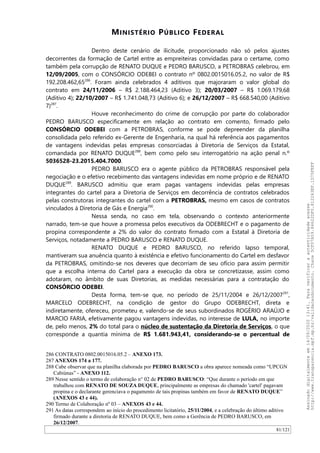 MINISTÉRIO PÚBLICO FEDERAL
Dentro deste cenário de ilicitude, proporcionado não só pelos ajustes
decorrentes da formação de Cartel entre as empreiteiras convidadas para o certame, como
também pela corrupção de RENATO DUQUE e PEDRO BARUSCO, a PETROBRAS celebrou, em
12/09/2005, com o CONSÓRCIO ODEBEI o contrato nº 0802.0015016.05.2, no valor de R$
192.208.462,65286
. Foram ainda celebrados 4 aditivos que majoraram o valor global do
contrato em 24/11/2006 – R$ 2.188.464,23 (Aditivo 3); 20/03/2007 – R$ 1.069.179,68
(Aditivo 4); 22/10/2007 – R$ 1.741.048,73 (Aditivo 6); e 26/12/2007 – R$ 668.540,00 (Aditivo
7)287
.
Houve reconhecimento do crime de corrupção por parte do colaborador
PEDRO BARUSCO especificamente em relação ao contrato em comento, firmado pelo
CONSÓRCIO ODEBEI com a PETROBRAS, conforme se pode depreender da planilha
consolidada pelo referido ex-Gerente de Engenharia, na qual há referência aos pagamentos
de vantagens indevidas pelas empresas consorciadas à Diretoria de Serviços da Estatal,
comandada por RENATO DUQUE288
, bem como pelo seu interrogatório na ação penal n.º
5036528-23.2015.404.7000.
PEDRO BARUSCO era o agente público da PETROBRAS responsável pela
negociação e o efetivo recebimento das vantagens indevidas em nome próprio e de RENATO
DUQUE289
. BARUSCO admitiu que eram pagas vantagens indevidas pelas empresas
integrantes do cartel para a Diretoria de Serviços em decorrência de contratos celebrados
pelas construtoras integrantes do cartel com a PETROBRAS, mesmo em casos de contratos
vinculados à Diretoria de Gás e Energia290
.
Nessa senda, no caso em tela, observando o contexto anteriormente
narrado, tem-se que houve a promessa pelos executivos da ODEBRECHT e o pagamento de
propina correspondente a 2% do valor do contrato firmado com a Estatal à Diretoria de
Serviços, notadamente a PEDRO BARUSCO e RENATO DUQUE.
RENATO DUQUE e PEDRO BARUSCO, no referido lapso temporal,
mantiveram sua anuência quanto à existência e efetivo funcionamento do Cartel em desfavor
da PETROBRAS, omitindo-se nos deveres que decorriam de seu ofício para assim permitir
que a escolha interna do Cartel para a execução da obra se concretizasse, assim como
adotaram, no âmbito de suas Diretorias, as medidas necessárias para a contratação do
CONSÓRCIO ODEBEI.
Desta forma, tem-se que, no período de 25/11/2004 e 26/12/2007291
,
MARCELO ODEBRECHT, na condição de gestor do Grupo ODEBRECHT, direta e
indiretamente, ofereceu, prometeu e, valendo-se de seus subordinados ROGÉRIO ARAÚJO e
MARCIO FARIA, efetivamente pagou vantagens indevidas, no interesse de LULA, no importe
de, pelo menos, 2% do total para o núcleo de sustentação da Diretoria de Serviços, o que
corresponde a quantia mínima de R$ 1.681.943,41, considerando-se o percentual de
286 CONTRATO 0802.0015016.05.2 – ANEXO 173.
287 ANEXOS 174 a 177.
288 Cabe observar que na planilha elaborada por PEDRO BARUSCO a obra aparece nomeada como “UPCGN
Cabiúnas” - ANEXO 112.
289 Nesse sentido o termo de colaboração n° 02 de PEDRO BARUSCO: “Que durante o período em que
trabalhou com RENATO DE SOUZA DUQUE, principalmente as empresas do chamado 'cartel' pagavam
propina e o declarante gerenciava o pagamento de tais propinas também em favor de RENATO DUQUE”
(ANEXOS 43 e 44).
290 Termo de Colaboração nº 03 – ANEXOS 43 e 44.
291 As datas correspondem ao início do procedimento licitatório, 25/11/2004, e a celebração do último aditivo
firmado durante a diretoria de RENATO DUQUE, bem como a Gerência de PEDRO BARUSCO, em
26/12/2007.
81/121
Assinadodigitalmenteem14/09/202013:41.Paraverificaraautenticidadeacesse
http://www.transparencia.mpf.mp.br/validacaodocumento.Chave5CF07A59.84622DF0.812263EF.1D75FEFF
 