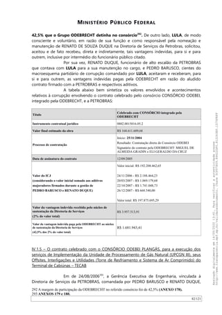 MINISTÉRIO PÚBLICO FEDERAL
42,5% que o Grupo ODEBRECHT detinha no consórcio292
. De outro lado, LULA, de modo
consciente e voluntário, em razão de sua função e como responsável pela nomeação e
manutenção de RENATO DE SOUZA DUQUE na Diretoria de Serviços da Petrobras, solicitou,
aceitou e de fato recebeu, direta e indiretamente, tais vantagens indevidas, para si e para
outrem, inclusive por intermédio do funcionário público citado.
Por sua vez, RENATO DUQUE, funcionário de alto escalão da PETROBRAS
que contava com LULA para a sua manutenção no cargo, e PEDRO BARUSCO, cientes do
macroesquema partidário de corrupção comandado por LULA, aceitaram e receberam, para
si e para outrem, as vantagens indevidas pagas pela ODEBRECHT em razão do aludido
contrato firmado com a PETROBRAS e respectivos aditivos.
A tabela abaixo bem sintetiza os valores envolvidos e acontecimentos
relativos à corrupção envolvendo o contrato celebrado pelo consórcio CONSÓRCIO ODEBEI,
integrado pela ODEBRECHT, e a PETROBRAS:
Título
Celebrado com CONSÓRCIO integrado pela
ODEBRECHT
Instrumento contratual jurídico 0802.0015016.05.2
Valor final estimado da obra R$ 168.611.609,68
Processo de contratação
Início: 25/11/2004
Resultado: Contratação direta do Consórcio ODEBEI
Signatário do contrato pela ODEBRECHT: MIGUEL DE
ALMEIDA GRADIN e ELI GERALDO DA CRUZ
Data de assinatura do contrato 12/09/2005
Valor do ICJ
(considerando o valor inicial somado aos aditivos
majoradores firmados durante a gestão de
PEDRO BARUSCO e RENATO DUQUE)
Valor inicial: R$ 192.208.462,65
24/11/2006 - R$ 2.188.464,23
20/03/2007 - R$ 1.069.179,68
22/10/2007 - R$ 1.741.048,73
26/12/2007 - R$ 668.540,00
Valor total: R$ 197.875.695,29
Valor da vantagem indevida recebida pelo núcleo de
sustentação da Diretoria de Serviços
(2% do valor total)
R$ 3.957.513,91
Valor da vantagem indevida paga pela ODEBRECHT ao núcleo
de sustentação da Diretoria de Serviços
(42,5% dos 2% do valor total)
R$ 1.681.943,41
IV.1.5 – O contrato celebrado com o CONSÓRCIO ODEBEI PLANGÁS, para a execução dos
serviços de Implementação da Unidade de Processamento de Gás Natural (UPCGN III), seus
Offsites, Interligações e Utilidades (Torre de Resfriamento e Sistema de Ar Comprimido) do
Terminal de Cabiúnas – TECAB
Em de 24/08/2006293
, a Gerência Executiva de Engenharia, vinculada à
Diretoria de Serviços da PETROBRAS, comandada por PEDRO BARUSCO e RENATO DUQUE,
292 A margem de participação da ODEBRECHT no referido consórcio foi de 42,5% (ANEXO 178).
293 ANEXOS 179 e 180.
82/121
Assinadodigitalmenteem14/09/202013:41.Paraverificaraautenticidadeacesse
http://www.transparencia.mpf.mp.br/validacaodocumento.Chave5CF07A59.84622DF0.812263EF.1D75FEFF
 