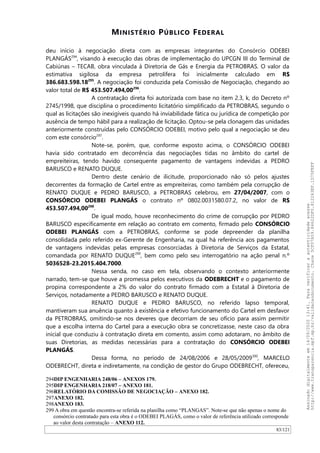 MINISTÉRIO PÚBLICO FEDERAL
deu início à negociação direta com as empresas integrantes do Consórcio ODEBEI
PLANGÁS294
, visando à execução das obras de implementação do UPCGN III do Terminal de
Cabiúnas – TECAB, obra vinculada à Diretoria de Gás e Energia da PETROBRAS. O valor da
estimativa sigilosa da empresa petrolífera foi inicialmente calculado em R$
386.683.598.18295
. A negociação foi conduzida pela Comissão de Negociação, chegando ao
valor total de R$ 453.507.494,00296
.
A contratação direta foi autorizada com base no item 2.3, k, do Decreto nº
2745/1998, que disciplina o procedimento licitatório simplificado da PETROBRAS, segundo o
qual as licitações são inexigíveis quando há inviabilidade fática ou jurídica de competição por
ausência de tempo hábil para a realização de licitação. Optou-se pela clonagem das unidades
anteriormente construídas pelo CONSÓRCIO ODEBEI, motivo pelo qual a negociação se deu
com este consórcio297
.
Note-se, porém, que, conforme exposto acima, o CONSÓRCIO ODEBEI
havia sido contratado em decorrência das negociações tidas no âmbito do cartel de
empreiteiras, tendo havido consequente pagamento de vantagens indevidas a PEDRO
BARUSCO e RENATO DUQUE.
Dentro deste cenário de ilicitude, proporcionado não só pelos ajustes
decorrentes da formação de Cartel entre as empreiteiras, como também pela corrupção de
RENATO DUQUE e PEDRO BARUSCO, a PETROBRAS celebrou, em 27/04/2007, com o
CONSÓRCIO ODEBEI PLANGÁS o contrato nº 0802.0031580.07.2, no valor de R$
453.507.494,00298
.
De igual modo, houve reconhecimento do crime de corrupção por PEDRO
BARUSCO especificamente em relação ao contrato em comento, firmado pelo CONSÓRCIO
ODEBEI PLANGÁS com a PETROBRAS, conforme se pode depreender da planilha
consolidada pelo referido ex-Gerente de Engenharia, na qual há referência aos pagamentos
de vantagens indevidas pelas empresas consorciadas à Diretoria de Serviços da Estatal,
comandada por RENATO DUQUE299
, bem como pelo seu interrogatório na ação penal n.º
5036528-23.2015.404.7000.
Nessa senda, no caso em tela, observando o contexto anteriormente
narrado, tem-se que houve a promessa pelos executivos da ODEBRECHT e o pagamento de
propina correspondente a 2% do valor do contrato firmado com a Estatal à Diretoria de
Serviços, notadamente a PEDRO BARUSCO e RENATO DUQUE.
RENATO DUQUE e PEDRO BARUSCO, no referido lapso temporal,
mantiveram sua anuência quanto à existência e efetivo funcionamento do Cartel em desfavor
da PETROBRAS, omitindo-se nos deveres que decorriam de seu ofício para assim permitir
que a escolha interna do Cartel para a execução obra se concretizasse, neste caso da obra
inicial que conduziu à contratação direta em comento, assim como adotaram, no âmbito de
suas Diretorias, as medidas necessárias para a contratação do CONSÓRCIO ODEBEI
PLANGÁS.
Dessa forma, no período de 24/08/2006 e 28/05/2009300
, MARCELO
ODEBRECHT, direta e indiretamente, na condição de gestor do Grupo ODEBRECHT, ofereceu,
294DIP ENGENHARIA 248/06 – ANEXOS 179.
295DIP ENGENHARIA 218/07 – ANEXO 181.
296RELATÓRIO DA COMISSÃO DE NEGOCIAÇÃO – ANEXO 182.
297ANEXO 182.
298ANEXO 183.
299 A obra em questão encontra-se referida na planilha como “PLANGAS”. Note-se que não apenas o nome do
consórcio contratado para esta obra é o ODEBEI PLAGÁS, como o valor de referência utilizado corresponde
ao valor desta contratação – ANEXO 112.
83/121
Assinadodigitalmenteem14/09/202013:41.Paraverificaraautenticidadeacesse
http://www.transparencia.mpf.mp.br/validacaodocumento.Chave5CF07A59.84622DF0.812263EF.1D75FEFF
 