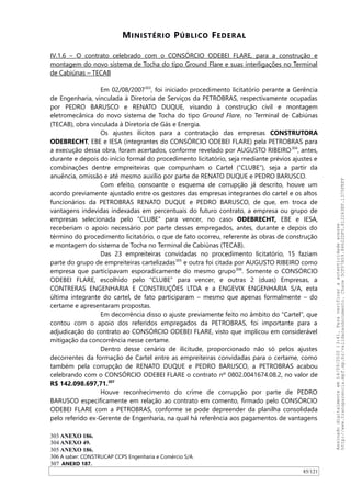 MINISTÉRIO PÚBLICO FEDERAL
IV.1.6 – O contrato celebrado com o CONSÓRCIO ODEBEI FLARE, para a construção e
montagem do novo sistema de Tocha do tipo Ground Flare e suas interligações no Terminal
de Cabiúnas – TECAB
Em 02/08/2007303
, foi iniciado procedimento licitatório perante a Gerência
de Engenharia, vinculada à Diretoria de Serviços da PETROBRAS, respectivamente ocupadas
por PEDRO BARUSCO e RENATO DUQUE, visando à construção civil e montagem
eletromecânica do novo sistema de Tocha do tipo Ground Flare, no Terminal de Cabiúnas
(TECAB), obra vinculada à Diretoria de Gás e Energia.
Os ajustes ilícitos para a contratação das empresas CONSTRUTORA
ODEBRECHT, EBE e IESA (integrantes do CONSÓRCIO ODEBEI FLARE) pela PETROBRAS para
a execução dessa obra, foram acertados, conforme revelado por AUGUSTO RIBEIRO304
, antes,
durante e depois do início formal do procedimento licitatório, seja mediante prévios ajustes e
combinações dentre empreiteiras que compunham o Cartel (“CLUBE”), seja a partir da
anuência, omissão e até mesmo auxílio por parte de RENATO DUQUE e PEDRO BARUSCO.
Com efeito, consoante o esquema de corrupção já descrito, houve um
acordo previamente ajustado entre os gestores das empresas integrantes do cartel e os altos
funcionários da PETROBRAS RENATO DUQUE e PEDRO BARUSCO, de que, em troca de
vantagens indevidas indexadas em percentuais do futuro contrato, a empresa ou grupo de
empresas selecionada pelo “CLUBE” para vencer, no caso ODEBRECHT, EBE e IESA,
receberiam o apoio necessário por parte desses empregados, antes, durante e depois do
término do procedimento licitatório, o que de fato ocorreu, referente às obras de construção
e montagem do sistema de Tocha no Terminal de Cabiúnas (TECAB).
Das 23 empreiteiras convidadas no procedimento licitatório, 15 faziam
parte do grupo de empreiteiras cartelizadas305
e outra foi citada por AUGUSTO RIBEIRO como
empresa que participavam esporadicamente do mesmo grupo306
. Somente o CONSÓRCIO
ODEBEI FLARE, escolhido pelo “CLUBE” para vencer, e outras 2 (duas) Empresas, a
CONTRERAS ENGENHARIA E CONSTRUÇÕES LTDA e a ENGEVIX ENGENHARIA S/A, esta
última integrante do cartel, de fato participaram – mesmo que apenas formalmente – do
certame e apresentaram propostas.
Em decorrência disso o ajuste previamente feito no âmbito do “Cartel”, que
contou com o apoio dos referidos empregados da PETROBRAS, foi importante para a
adjudicação do contrato ao CONSÓRCIO ODEBEI FLARE, visto que implicou em considerável
mitigação da concorrência nesse certame.
Dentro desse cenário de ilicitude, proporcionado não só pelos ajustes
decorrentes da formação de Cartel entre as empreiteiras convidadas para o certame, como
também pela corrupção de RENATO DUQUE e PEDRO BARUSCO, a PETROBRAS acabou
celebrando com o CONSÓRCIO ODEBEI FLARE o contrato nº 0802.0041674.08.2, no valor de
R$ 142.098.697,71.307
Houve reconhecimento do crime de corrupção por parte de PEDRO
BARUSCO especificamente em relação ao contrato em comento, firmado pelo CONSÓRCIO
ODEBEI FLARE com a PETROBRAS, conforme se pode depreender da planilha consolidada
pelo referido ex-Gerente de Engenharia, na qual há referência aos pagamentos de vantagens
303 ANEXO 186.
304 ANEXO 49.
305 ANEXO 186.
306 A saber: CONSTRUCAP CCPS Engenharia e Comércio S/A.
307 ANEXO 187.
85/121
Assinadodigitalmenteem14/09/202013:41.Paraverificaraautenticidadeacesse
http://www.transparencia.mpf.mp.br/validacaodocumento.Chave5CF07A59.84622DF0.812263EF.1D75FEFF
 