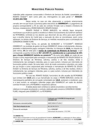 MINISTÉRIO PÚBLICO FEDERAL
indevidas pelas empresas consorciadas à Diretoria de Serviços da Estatal, comandada por
RENATO DUQUE308
, bem como pelo seu interrogatório na ação penal n.º 5036528-
23.2015.404.7000.
Nessa senda, no caso em tela, observando o contexto anteriormente
narrado, tem-se que houve a promessa pelos executivos da ODEBRECHT e o pagamento de
propina correspondente a 2% do valor do contrato firmado com a Estatal à Diretoria de
Serviços, notadamente a PEDRO BARUSCO, RENATO DUQUE.
RENATO DUQUE e PEDRO BARUSCO, no referido lapso temporal,
mantiveram sua anuência quanto à existência e efetivo funcionamento do Cartel em desfavor
da PETROBRAS, omitindo-se nos deveres que decorriam de seu ofício para assim permitir
que a escolha interna do Cartel para a execução da obra se concretizasse, assim como
adotaram, no âmbito da Diretoria de Serviços, as medidas necessárias para a contratação do
CONSÓRCIO ODEBEI FLARE.
Dessa forma, no período de 02/08/2007 e 11/12/2009309
, MARCELO
ODEBRECHT, na condição de gestor do Grupo ODEBRECHT, direta e indiretamente, ofereceu,
prometeu e efetivamente pagou vantagens indevidas, no interesse de LULA, no importe de,
pelo menos, 2% do total para o núcleo de sustentação da Diretoria de Serviços, o que
corresponde a quantia mínima de R$ 1.423.997,73, considerando-se o percentual de 50%
que o Grupo ODEBRECHT detinha no consórcio310
. De outro lado, LULA, em razão de sua
função e como responsável pela nomeação e manutenção de RENATO DE SOUZA DUQUE na
Diretoria de Serviços da Petrobras, solicitou, aceitou e de fato recebeu, direta e
indiretamente, tais vantagens indevidas, para si e para outrem, inclusive por intermédio do
funcionário público citado. De outro lado, LULA, de modo consciente e voluntário, em razão
de sua função e como responsável pela nomeação e manutenção de RENATO DE SOUZA
DUQUE na Diretoria de Serviços da Petrobras, solicitou, aceitou e de fato recebeu, direta e
indiretamente, tais vantagens indevidas, para si e para outrem, inclusive por intermédio do
funcionário público citado.
Por sua vez, RENATO DUQUE, funcionário de alto escalão da PETROBRAS
que contava com LULA para a sua manutenção no cargo, e PEDRO BARUSCO, cientes do
macroesquema partidário de corrupção comandado por LULA, aceitaram e receberam, para
si e para outrem, as vantagens indevidas pagas pela ODEBRECHT em razão do aludido
contrato firmado com a PETROBRAS e respectivos aditivos.
A tabela abaixo bem sintetiza os valores envolvidos e acontecimentos
relativos à corrupção envolvendo o contrato celebrado pelo consórcio CONSÓRCIO ODEBEI
FLARE, integrado pela ODEBRECHT, e a PETROBRAS:
Título
Celebrado com CONSÓRCIO integrado pela
ODEBRECHT
Instrumento contratual jurídico 0802.0041674.08.2
Valor final estimado da obra R$ 148.580.220,74
Processo de contratação Início 02/08/2007
Apresentação das propostas: 15/01/2008
308 ANEXO 112.
309 As datas correspondem ao início do procedimento licitatório, 02/08/2007, e a celebração do último aditivo
firmado durante a diretoria de RENATO DUQUE, bem como a Gerência de PEDRO BARUSCO, em 11/12/2009.
310 ANEXO 190.
86/121
Assinadodigitalmenteem14/09/202013:41.Paraverificaraautenticidadeacesse
http://www.transparencia.mpf.mp.br/validacaodocumento.Chave5CF07A59.84622DF0.812263EF.1D75FEFF
 