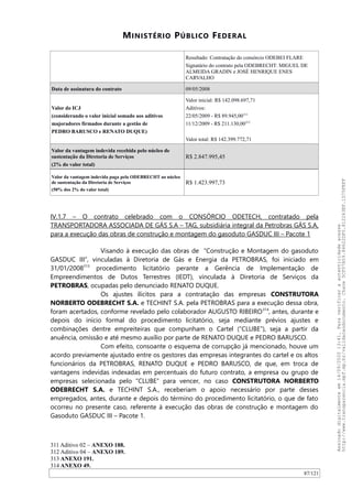 MINISTÉRIO PÚBLICO FEDERAL
Resultado: Contratação do consórcio ODEBEI FLARE
Signatário do contrato pela ODEBRECHT: MIGUEL DE
ALMEIDA GRADIN e JOSÉ HENRIQUE ENES
CARVALHO
Data de assinatura do contrato 09/05/2008
Valor do ICJ
(considerando o valor inicial somado aos aditivos
majoradores firmados durante a gestão de
PEDRO BARUSCO e RENATO DUQUE)
Valor inicial: R$ 142.098.697,71
Aditivos:
22/05/2009 - R$ 89.945,00311
11/12/2009 - R$ 211.130,00312
Valor total: R$ 142.399.772,71
Valor da vantagem indevida recebida pelo núcleo de
sustentação da Diretoria de Serviços
(2% do valor total)
R$ 2.847.995,45
Valor da vantagem indevida paga pela ODEBRECHT ao núcleo
de sustentação da Diretoria de Serviços
(50% dos 2% do valor total)
R$ 1.423.997,73
IV.1.7 – O contrato celebrado com o CONSÓRCIO ODETECH, contratado pela
TRANSPORTADORA ASSOCIADA DE GÁS S.A – TAG, subsidiária integral da Petrobras GÁS S.A,
para a execução das obras de construção e montagem do gasoduto GASDUC III – Pacote 1
Visando à execução das obras de “Construção e Montagem do gasoduto
GASDUC III”, vinculadas à Diretoria de Gás e Energia da PETROBRAS, foi iniciado em
31/01/2008313
procedimento licitatório perante a Gerência de Implementação de
Empreendimentos de Dutos Terrestres (IEDT), vinculada à Diretoria de Serviços da
PETROBRAS, ocupadas pelo denunciado RENATO DUQUE.
Os ajustes ilícitos para a contratação das empresas CONSTRUTORA
NORBERTO ODEBRECHT S.A. e TECHINT S.A. pela PETROBRAS para a execução dessa obra,
foram acertados, conforme revelado pelo colaborador AUGUSTO RIBEIRO314
, antes, durante e
depois do início formal do procedimento licitatório, seja mediante prévios ajustes e
combinações dentre empreiteiras que compunham o Cartel (“CLUBE”), seja a partir da
anuência, omissão e até mesmo auxílio por parte de RENATO DUQUE e PEDRO BARUSCO.
Com efeito, consoante o esquema de corrupção já mencionado, houve um
acordo previamente ajustado entre os gestores das empresas integrantes do cartel e os altos
funcionários da PETROBRAS, RENATO DUQUE e PEDRO BARUSCO, de que, em troca de
vantagens indevidas indexadas em percentuais do futuro contrato, a empresa ou grupo de
empresas selecionada pelo “CLUBE” para vencer, no caso CONSTRUTORA NORBERTO
ODEBRECHT S.A. e TECHINT S.A., receberiam o apoio necessário por parte desses
empregados, antes, durante e depois do término do procedimento licitatório, o que de fato
ocorreu no presente caso, referente à execução das obras de construção e montagem do
Gasoduto GASDUC III – Pacote 1.
311 Aditivo 02 – ANEXO 188.
312 Aditivo 04 – ANEXO 189.
313 ANEXO 191.
314 ANEXO 49.
87/121
Assinadodigitalmenteem14/09/202013:41.Paraverificaraautenticidadeacesse
http://www.transparencia.mpf.mp.br/validacaodocumento.Chave5CF07A59.84622DF0.812263EF.1D75FEFF
 