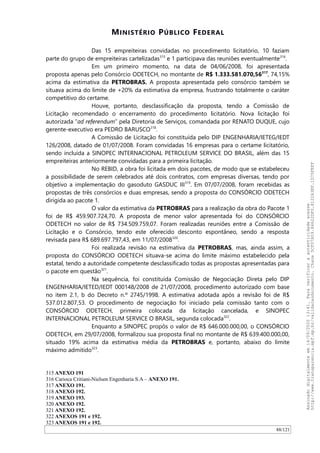 MINISTÉRIO PÚBLICO FEDERAL
Das 15 empreiteiras convidadas no procedimento licitatório, 10 faziam
parte do grupo de empreiteiras cartelizadas315
e 1 participava das reuniões eventualmente316
.
Em um primeiro momento, na data de 04/06/2008, foi apresentada
proposta apenas pelo Consórcio ODETECH, no montante de R$ 1.333.581.070,56317
, 74,15%
acima da estimativa da PETROBRAS. A proposta apresentada pelo consórcio também se
situava acima do limite de +20% da estimativa da empresa, frustrando totalmente o caráter
competitivo do certame.
Houve, portanto, desclassificação da proposta, tendo a Comissão de
Licitação recomendado o encerramento do procedimento licitatório. Nova licitação foi
autorizada “ad referendum” pela Diretoria de Serviços, comandada por RENATO DUQUE, cujo
gerente-executivo era PEDRO BARUSCO318
.
A Comissão de Licitação foi constituída pelo DIP ENGENHARIA/IETEG/IEDT
126/2008, datado de 01/07/2008. Foram convidadas 16 empresas para o certame licitatório,
sendo incluída a SINOPEC INTERNACIONAL PETROLEUM SERVICE DO BRASIL, além das 15
empreiteiras anteriormente convidadas para a primeira licitação.
No REBID, a obra foi licitada em dois pacotes, de modo que se estabeleceu
a possibilidade de serem celebrados até dois contratos, com empresas diversas, tendo por
objetivo a implementação do gasoduto GASDUC III319
. Em 07/07/2008, foram recebidas as
propostas de três consórcios e duas empresas, sendo a proposta do CONSÓRCIO ODETECH
dirigida ao pacote 1.
O valor da estimativa da PETROBRAS para a realização da obra do Pacote 1
foi de R$ 459.907.724,70. A proposta de menor valor apresentada foi do CONSÓRCIO
ODETECH no valor de R$ 734.509.759,07. Foram realizadas reuniões entre a Comissão de
Licitação e o Consórcio, tendo este oferecido desconto espontâneo, sendo a resposta
revisada para R$ 689.697.797,43, em 11/07/2008320
.
Foi realizada revisão na estimativa da PETROBRAS, mas, ainda assim, a
proposta do CONSÓRCIO ODETECH situava-se acima do limite máximo estabelecido pela
estatal, tendo a autoridade competente desclassificado todas as propostas apresentadas para
o pacote em questão321
.
Na sequência, foi constituída Comissão de Negociação Direta pelo DIP
ENGENHARIA/IETED/IEDT 000148/2008 de 21/07/2008, procedimento autorizado com base
no item 2.1, b do Decreto n.º 2745/1998. A estimativa adotada após a revisão foi de R$
537.012.807,53. O procedimento de negociação foi iniciado pela comissão tanto com o
CONSÓRCIO ODETECH, primeira colocada da licitação cancelada, e SINOPEC
INTERNACIONAL PETROLEUM SERVICE O BRASIL, segunda colocada322
.
Enquanto a SINOPEC propôs o valor de R$ 646.000.000,00, o CONSÓRCIO
ODETECH, em 29/07/2008, formalizou sua proposta final no montante de R$ 639.400.000,00,
situado 19% acima da estimativa média da PETROBRAS e, portanto, abaixo do limite
máximo admitido323
.
315 ANEXO 191
316 Carioca Critiani-Nielsen Engenharia S.A – ANEXO 191.
317 ANEXO 191.
318 ANEXO 192.
319 ANEXO 193.
320 ANEXO 192.
321 ANEXO 192.
322 ANEXOS 191 e 192.
323 ANEXOS 191 e 192.
88/121
Assinadodigitalmenteem14/09/202013:41.Paraverificaraautenticidadeacesse
http://www.transparencia.mpf.mp.br/validacaodocumento.Chave5CF07A59.84622DF0.812263EF.1D75FEFF
 