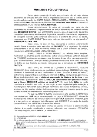 MINISTÉRIO PÚBLICO FEDERAL
Dentro deste cenário de ilicitude, proporcionado não só pelos ajustes
decorrentes da formação de Cartel entre as empreiteiras convidadas para o certame, como
também pela corrupção de RENATO DUQUE e PEDRO BARUSCO, a PETROBRAS, através de
sua subsidiária TAG, celebrou, em 08/08/2008, com o CONSÓRCIO ODETECH o contrato nº
0802.0000076.08.2324
, no valor de R$ 639.400.000,00.
Houve reconhecimento do crime de corrupção por parte do réu
colaborador PEDRO BARUSCO especificamente em relação ao contrato em comento, firmado
pelo CONSÓRCIO ODETECH com a PETROBRAS, conforme se pode depreender da planilha
consolidada pelo referido ex-Gerente de Engenharia, na qual há referência aos pagamentos
de vantagens indevidas pelas empresas consorciadas à Diretoria de Serviços da Estatal,
comandada por RENATO DUQUE325
,bem como pelo seu interrogatório na ação penal n.º
5036528-23.2015.404.7000.
Nessa senda, no caso em tela, observando o contexto anteriormente
narrado, houve a promessa pelos executivos da ODEBRECHT, e o pagamento de propina
correspondente a 2% do valor do contrato firmado com a Estatal à Diretoria de Serviços,
notadamente a PEDRO BARUSCO e RENATO DUQUE.
RENATO DUQUE e PEDRO BARUSCO, no referido lapso temporal,
mantiveram sua anuência quanto à existência e efetivo funcionamento do Cartel em desfavor
da PETROBRAS, omitindo-se nos deveres que decorriam de seu ofício para assim permitir
que a escolha interna do Cartel para a execução obra se concretizasse, assim como adotaram,
no âmbito de sua Diretoria, as medidas necessárias para a contratação do CONSÓRCIO
ODETECH.
Dessa forma, no período de 31/01/2008 e 15/07/2010326
, MARCELO
ODEBRECHT, direta e indiretamente, na condição de gestor do Grupo ODEBRECHT, ofereceu,
prometeu e, valendo-se de seus subordinados ROGÉRIO ARAÚJO e MARCIO FARIA327
,
efetivamente pagou vantagens indevidas, no interesse de LULA, no importe de, pelo menos,
2% do total do contrato para o núcleo de sustentação da Diretoria de Serviços, o que
corresponde a quantia mínima de R$ 7.569.921,43, considerando-se o percentual de 50%
que o Grupo ODEBRECHT detinha no consórcio328
. De outro lado, LULA, de modo
consciente e voluntário, em razão de sua função e como responsável pela nomeação e
manutenção de RENATO DE SOUZA DUQUE na Diretoria de Serviços da Petrobras, solicitou,
aceitou e de fato recebeu, direta e indiretamente, tais vantagens indevidas, para si e para
outrem, inclusive por intermédio do funcionário público citado.
Por sua vez, RENATO DUQUE, funcionário de alto escalão da PETROBRAS
que contava com LULA para a sua manutenção no cargo, e PEDRO BARUSCO, cientes do
macroesquema partidário de corrupção comandado por LULA, aceitaram e receberam, para
si e para outrem, as vantagens indevidas pagas pela ODEBRECHT em razão do aludido
contrato firmado com a PETROBRAS e respectivos aditivos.
A tabela abaixo bem sintetiza os valores envolvidos e acontecimentos
relativos à corrupção envolvendo o contrato celebrado pelo consórcio CONSÓRCIO
ODETECH, integrado pela ODEBRECHT, e a PETROBRAS:
324 Contrato Consórcio ODETECH e TAG – ANEXO 194.
325 ANEXO 112.
326 As datas correspondem ao início do procedimento licitatório, 31/01/2008 (ANEXO 191), e a celebração do
último aditivo firmado durante a diretoria de RENATO DUQUE, bem como a Gerência de PEDRO BARUSCO, em
15/07/2010.
327 Os referidos executivos já foram denunciados nos autos da ação penal 5051379-67.2015.404.7000.
328 ANEXO 197.
89/121
Assinadodigitalmenteem14/09/202013:41.Paraverificaraautenticidadeacesse
http://www.transparencia.mpf.mp.br/validacaodocumento.Chave5CF07A59.84622DF0.812263EF.1D75FEFF
 