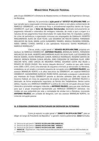 MINISTÉRIO PÚBLICO FEDERAL
pelo Grupo ODEBRECHT à Diretoria de Abastecimento e à Diretoria de Engenharia e Serviços
da Petrobras.
Ademais, foi promovida a ação penal n.º 5019727-95.2016.404.7000, em
que narrado que a organização criminosa operava, por ordem e com pleno conhecimento de
MARCELO ODEBRECHT, uma estrutura física e procedimental específica dentro do Grupo
ODEBRECHT, qual seja, o Setor de Operações Estruturadas, destinada exclusivamente ao
pagamento reiterado e sistemático de vantagens indevidas, de modo a que a origem e a
natureza de tais pagamentos fosse dissimulada. Em razão desse fato, foi imputada a prática
do crime de pertinência a organização criminosa aos empregados da Odebrecht HILBERTO
MASCARENHAS ALVES DA SILVA FILHO, LUIZ EDUARDO DA ROCHA SOARES, FERNANDO
MIGLIACCIO DA SILVA, MARIA LUCIA GUIMARAES TAVARES, ANGELA PALMEIRA FERREIRA,
ISAIAS UBIRACI CHAVES SANTOS e aos operadores financeiros OLIVIO RODRIGUES e
MARCELO RODRIGUES.14
Cite-se, ainda, a ação penal n.º 5054932-88.2016.404.7000, proposta em
desfavor de MARCELO ODEBRECHET, ANTONIO PALOCCI, BRANISLAV KONTIC, FERNANDO
MIGLIACCIO DA SILVA, HILBERTO MASCARENHAS ALVES DA SILVA FILHO, LUIZ EDUARDO DA
ROCHA SOARES, OLIVIO RODRIGUES JUNIOR, MARCELO RODRIGUES, ROGÉRIO SANTOS DE
ARAÚJO, MONICA REGINA CUNHA MOURA, JOAO CERQUEIRA DE SANTANA FILHO, JOAO
VACCARI NETO, JOAO CARLOS DE MEDEIROS FERRAZ, EDUARDO COSTA VAZ MUSA e
RENATO DE SOUZA DUQUE. Nos termos daquela denúncia15
, revelou-se que, pelo menos
entre 2006 e 2015, como uma extensão do esquema criminoso já estruturado na Petrobras,
estabeleceu-se um amplo e constante esquema de corrupção entre ANTONIO PALOCCI, seu
assessor BRANISLAV KONTIC e os altos executivos da ODEBRECHT, em especial MARCELO
ODEBRECHT, ALEXANDRINO ALENCAR, PEDRO NOVIS, destinado a assegurar o atendimento
aos interesses do Grupo ODEBRECHT perante as decisões adotadas pela alta cúpula do
Governo Federal, em troca do pagamento de propina solicitado por ANTONIO PALOCCI e
destinado, de forma amplamente majoritária, ao Partido dos Trabalhadores. Dentre outros
delitos, imputou-se a MARCELO ODEBRECHT a prática do crime de corrupção ativa por haver
oferecido e prometido vantagens indevidas a ANTONIO PALOCCI, para que este interferisse
para que o grupo empresarial representado por MARCELO ODEBRECHT obtivesse, nos
moldes em que pretendido por este, a contratação de sondas com a Petrobras, incorrendo
ANTONIO PALOCCI, em unidade de desígnios, com seu assessor BRANISLAV KONTIC, no
crime de corrupção passiva.
III. O ESQUEMA CRIMINOSO ESTRUTURADO EM DESFAVOR DA PETROBRAS
Como já exposto na ação penal n.º 5046512-94.2016.4.04.700016
, para se
eleger ao cargo de Presidente da República17
e garantir maioria parlamentar, LULA formulou
14 Denúncia da ação penal n.º 5019727-95.2016.404.7000 (ANEXO 05).
15 Denúncia da ação penal n.º 5054932-88.2016.404.7000 – ANEXO 6
16 Denúncia da ação penal n.º 5046512-94.2016.4.04.7000 – ANEXO 7.
17 ANEXO 09 – Disponível em: <http://www.tse.jus.br/eleicoes/eleicoes-anteriores/eleicoes-2002/resultado-da-
eleicao-2002.
9/121
Assinadodigitalmenteem14/09/202013:41.Paraverificaraautenticidadeacesse
http://www.transparencia.mpf.mp.br/validacaodocumento.Chave5CF07A59.84622DF0.812263EF.1D75FEFF
 