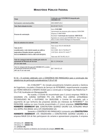 MINISTÉRIO PÚBLICO FEDERAL
Título
Celebrado com CONSÓRCIO integrado pela
ODEBRECHT
Instrumento contratual jurídico 0802.0000076.08.2
Valor final estimado da obra R$ 459.907.724,70
Processo de contratação
Início 31/01/2008
Apresentação das propostas pelas empresas: 04/06/2008
Dispensa nº 0000749085
Resultado: Contratação do Consórcio ODETECH
Signatário do contrato pela ODEBRECHT: Marcio Faria da
Silva e Carlos Antônio Rodrigues do Nascimento.
Data de assinatura do contrato 08/08/2008
Valor do ICJ
(considerando o valor inicial somado aos aditivos
majoradores firmados durante a gestão de
PAULO ROBERTO COSTA e RENATO DUQUE)
Valor inicial: R$ 639.400.000,00
Aditivos:
30/12/2009 - R$ 32.794.998,23329
15/07/2010 - R$ 84.797.144,92 330
Valor total: R$ 756.992.143,15
Valor da vantagem indevida recebida pelo núcleo de
sustentação da Diretoria de Serviços
(2% do valor total)
R$ 15.139.842,86
Valor da vantagem indevida paga pela ODEBRECHT ao núcleo
de sustentação da Diretoria de Serviços
(50% dos 2% do valor total)
R$ 7.569.921,43
IV.1.8 – O contrato celebrado com o CONSÓRCIO RIO PARAGUAÇU para a construção das
plataformas de perfuração autoelevatórias P-59 e P-60
Em 21/06/2007331
, foi iniciado procedimento licitatório perante a Gerência
de Engenharia, vinculada à Diretoria de Serviços da PETROBRAS, respectivamente ocupadas
por PEDRO BARUSCO e RENATO DUQUE para a construção e montagem das Plataformas P-
59 e P-60, localizadas em Maragogipe/BA.
Na ocasião, o Convite foi encaminhado para 5 (cinco) empresas: FRIEDE &
GOLDMAN LTD, JURONG SHIPYARD PTE LTD, KEPPEL FELS LIMITED, LETOURNEAU
TECHNOLOGIES INC. e GUSTOMSC. Em 28/02/2008, o Convite foi cancelado, sob o
argumento de que nenhuma das propostas atendia aos interesses da PETROBRÁS332
. Em
09/04/2008, realizou-se novo Convite encaminhado a 5 (cinco) empresas: CONSTRUTORA
NORBERTO ODEBRECHT S/A, CONSTRUTORA QUEIROZ GALVAO S/A, ESTALEIRO MAUÁ
S/A, KEPPEL FELS BRASIL S/A e UTC ENGENHARIA S/A.
Somente o CONSÓRCIO RIO PARAGUAÇU (composto pela CONSTRUTORA
NORBERTO ODEBRECHT, UTC ENGENHARIA e CONSTRUTORA QUEIROZ GALVAO) e a
empresa MAUÁ S/A de fato participaram do certame e apresentaram propostas. A empresa
329 Aditivo 09 – ANEXO 195.
330 Aditivo 15 – ANEXO 196.
331 ANEXO 198.
332 Conforme disposto no Relatório da Comissão de Licitação (ANEXO 198).
90/121
Assinadodigitalmenteem14/09/202013:41.Paraverificaraautenticidadeacesse
http://www.transparencia.mpf.mp.br/validacaodocumento.Chave5CF07A59.84622DF0.812263EF.1D75FEFF
 