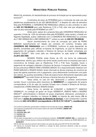 MINISTÉRIO PÚBLICO FEDERAL
MAUÁ S/A, entretanto, foi desclassificada do processo de licitação por ter apresentado preço
excessivo333
.
A estimativa de preço da PETROBRAS para a construção de cada uma das
plataformas autoelevatórias foi de US$ 288.000.000,00334
. A despeito do valor da estimativa
feita pela PETROBRAS, o CONSÓRCIO RIO PARAGUAÇÚ celebrou os dois contratos no valor
de US$ 351.789.000,00 para cada Plataforma, P-59 e P-60, valor este que ultrapassou o
valor da obra estimado pela PETROBRAS em 22%335
.
Ainda assim, apesar de a proposta feita pelo CONSÓRCIO PARAGUAÇU ter
superado o limite de +20% da estimativa feita pela PETROBRAS, neste cenário, a Estatal, em
flagrante ilegalidade, acabou celebrando com o CONSÓRCIO RIO PARAGUAÇÚ os contratos
de nº 0801.0000042.08.2 e 0801.0000043.08.2336
, ambos no valor de US$ 351.789.000,00.
Houve reconhecimento do crime de corrupção por parte de PEDRO
BARUSCO especificamente em relação aos contratos em comento, firmados pelo
CONSÓRCIO RIO PARAGUAÇU com a PETROBRAS, conforme se pode depreender da
planilha consolidada pelo referido ex-Gerente de Engenharia, na qual há referência aos
pagamentos de vantagens indevidas à Diretoria de Serviços da Estatal, comandada por
RENATO DUQUE337
, bem como pelo seu interrogatório na ação penal n.º 5036528-
23.2015.404.7000.
RICARDO PESSOA, então Diretor da UTC, em termo de colaboração
complementar, admitiu que, embora não tenha havido acordo entre as empresas para que a
concorrência da licitação para as Plataformas P-59 e P-60 fosse fraudada, houve o
pagamento de vantagens indevidas à Diretoria de Serviços. A empresa ODEBRECHT, através
de seus executivos MARCIO FARIA e ROGÉRIO ARAÚJO, foi a responsável pelas tratativas com
PEDRO BARUSCO e RENATO DUQUE, tendo informado às demais empresas do consórcio (as
quais não apenas assentiram com o pagamento, como efetivamente contribuíram com parte
dos valores). As quantias prometidas a título de propina foram efetivamente repassados pela
ODEBRECHT338
aos então Diretor de Serviços e Gerente Executivo de Engenharia.
Nessa senda, no caso em tela, observando o contexto anteriormente
narrado, houve a promessa pelos executivos da ODEBRECHT e o pagamento de propina
correspondente a 2% do valor do contrato firmado com a Estatal à Diretoria de Serviços,
notadamente a PEDRO BARUSCO, RENATO DUQUE.
Dessa forma, no período de 21/06/2007 e 03/08/2011339
, MARCELO
ODEBRECHT, na condição de gestor do Grupo ODEBRECHT, MARCIO FARIA e ROGÉRIO
ARAÚJO340
, administradores e diretores do grupo empresarial, ofereceram, prometeram e
pagaram vantagens indevidas, no interesse de LULA, no importe de, pelo menos, 2% do
total para o núcleo de sustentação da Diretoria de Serviços, o que corresponde a quantia
mínima de US$ 4.816.980,35 (correspondente a R$ R$ 8.737.128,56341
), considerando-se
333 Conforme justificativa apresentada no Relatório da Comissão de Licitação. ANEXO 198.
334 Conforme se depreende do Documento Interno do Sistema PETROBRAS. ANEXO 199.
335 ANEXO 198.
336 ANEXOS 200 a 207.
337 ANEXO 112.
338 ANEXO 210.
339 As datas correspondem ao início do procedimento licitatório, 21/06/2007 (ANEXO 198), e a celebração do
último aditivo firmado durante a diretoria de RENATO DUQUE, bem como a Gerência de PEDRO BARUSCO, em
03/08/2011.
340 Os referidos executivos já foram denunciados nos autos da ação penal 5051379-67.2015.404.7000.
341 Cálculo do montante tendo por referência a cotação do dólar americano referente à data do contrato
11/09/2008 (R$ 1,814).
91/121
Assinadodigitalmenteem14/09/202013:41.Paraverificaraautenticidadeacesse
http://www.transparencia.mpf.mp.br/validacaodocumento.Chave5CF07A59.84622DF0.812263EF.1D75FEFF
 