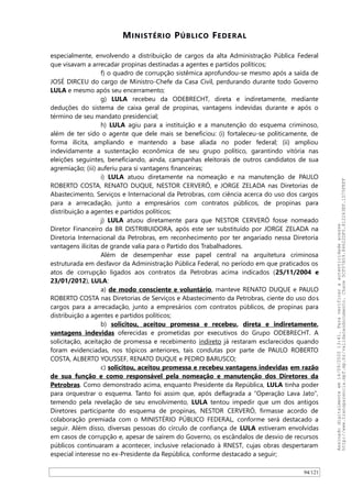 MINISTÉRIO PÚBLICO FEDERAL
especialmente, envolvendo a distribuição de cargos da alta Administração Pública Federal
que visavam a arrecadar propinas destinadas a agentes e partidos políticos;
f) o quadro de corrupção sistêmica aprofundou-se mesmo após a saída de
JOSÉ DIRCEU do cargo de Ministro-Chefe da Casa Civil, perdurando durante todo Governo
LULA e mesmo após seu encerramento;
g) LULA recebeu da ODEBRECHT, direta e indiretamente, mediante
deduções do sistema de caixa geral de propinas, vantagens indevidas durante e após o
término de seu mandato presidencial;
h) LULA agiu para a instituição e a manutenção do esquema criminoso,
além de ter sido o agente que dele mais se beneficiou: (i) fortaleceu-se politicamente, de
forma ilícita, ampliando e mantendo a base aliada no poder federal; (ii) ampliou
indevidamente a sustentação econômica de seu grupo político, garantindo vitória nas
eleições seguintes, beneficiando, ainda, campanhas eleitorais de outros candidatos de sua
agremiação; (iii) auferiu para si vantagens financeiras;
i) LULA atuou diretamente na nomeação e na manutenção de PAULO
ROBERTO COSTA, RENATO DUQUE, NESTOR CERVERÓ, e JORGE ZELADA nas Diretorias de
Abastecimento, Serviços e Internacional da Petrobras, com ciência acerca do uso dos cargos
para a arrecadação, junto a empresários com contratos públicos, de propinas para
distribuição a agentes e partidos políticos;
j) LULA atuou diretamente para que NESTOR CERVERÓ fosse nomeado
Diretor Financeiro da BR DISTRIBUIDORA, após este ser substituído por JORGE ZELADA na
Diretoria Internacional da Petrobras, em reconhecimento por ter angariado nessa Diretoria
vantagens ilícitas de grande valia para o Partido dos Trabalhadores.
Além de desempenhar esse papel central na arquitetura criminosa
estruturada em desfavor da Administração Pública Federal, no período em que praticados os
atos de corrupção ligados aos contratos da Petrobras acima indicados (25/11/2004 e
23/01/2012), LULA:
a) de modo consciente e voluntário, manteve RENATO DUQUE e PAULO
ROBERTO COSTA nas Diretorias de Serviços e Abastecimento da Petrobras, ciente do uso dos
cargos para a arrecadação, junto a empresários com contratos públicos, de propinas para
distribuição a agentes e partidos políticos;
b) solicitou, aceitou promessa e recebeu, direta e indiretamente,
vantagens indevidas oferecidas e prometidas por executivos do Grupo ODEBRECHT. A
solicitação, aceitação de promessa e recebimento indireto já restaram esclarecidos quando
foram evidenciadas, nos tópicos anteriores, tais condutas por parte de PAULO ROBERTO
COSTA, ALBERTO YOUSSEF, RENATO DUQUE e PEDRO BARUSCO;
c) solicitou, aceitou promessa e recebeu vantagens indevidas em razão
de sua função e como responsável pela nomeação e manutenção dos Diretores da
Petrobras. Como demonstrado acima, enquanto Presidente da República, LULA tinha poder
para orquestrar o esquema. Tanto foi assim que, após deflagrada a “Operação Lava Jato”,
temendo pela revelação de seu envolvimento, LULA tentou impedir que um dos antigos
Diretores participante do esquema de propinas, NESTOR CERVERÓ, firmasse acordo de
colaboração premiada com o MINISTÉRIO PÚBLICO FEDERAL, conforme será destacado a
seguir. Além disso, diversas pessoas do círculo de confiança de LULA estiveram envolvidas
em casos de corrupção e, apesar de saírem do Governo, os escândalos de desvio de recursos
públicos continuaram a acontecer, inclusive relacionado à RNEST, cujas obras despertaram
especial interesse no ex-Presidente da República, conforme destacado a seguir;
94/121
Assinadodigitalmenteem14/09/202013:41.Paraverificaraautenticidadeacesse
http://www.transparencia.mpf.mp.br/validacaodocumento.Chave5CF07A59.84622DF0.812263EF.1D75FEFF
 