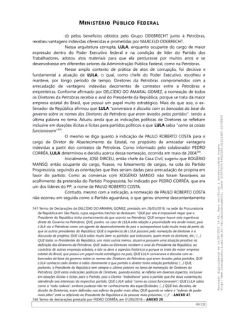 MINISTÉRIO PÚBLICO FEDERAL
d) pelos benefícios obtidos pelo Grupo ODEBRECHT junto à Petrobras,
recebeu vantagens indevidas oferecidas e prometidas por MARCELO ODEBRECHT.
Nessa arquitetura corrupta, LULA, enquanto ocupante do cargo de maior
expressão dentro do Poder Executivo federal e na condição de líder do Partido dos
Trabalhadores, adotou atos materiais para que ela perdurasse por muitos anos e se
desenvolvesse em diferentes setores da Administração Pública Federal, como na Petrobras.
Nesse amplo contexto de prática de atos de corrupção, foi decisiva e
fundamental a atuação de LULA, o qual, como chefe do Poder Executivo, escolheu e
manteve, por longo período de tempo, Diretores da Petrobras comprometidos com a
arrecadação de vantagens indevidas decorrentes de contratos entre a Petrobras e
empreiteiras. Conforme afirmado por DELCIDIO DO AMARAL GOMEZ, a nomeação de todos
os Diretores da Petrobras recebia o aval do Presidente da República, porque se trata da maior
empresa estatal do Brasil, que possui um papel muito estratégico. Mais do que isso, o ex-
Senador da República afirmou que LULA “conversava e discutia com as bancadas da base do
governo sobre os nomes dos Diretores da Petrobras que eram levados pelos partidos”, tendo a
última palavra no tema. Aduziu ainda que as indicações políticas de Diretores se refletiam
inclusive em doações ilícitas e lícitas para partidos políticos e que LULA sabia “como as coisas
funcionavam”345
.
O mesmo se diga quanto à indicação de PAULO ROBERTO COSTA para o
cargo de Diretor de Abastecimento da Estatal, no propósito de arrecadar vantagens
indevidas a partir dos contratos da Petrobras. Como informado pelo colaborador PEDRO
CORRÊA, LULA determinou e decidiu acerca dessa nomeação, ocorrida em maio de 2004346
.
Inicialmente, JOSE DIRCEU, então chefe da Casa Civil, sugeriu que ROGÉRIO
MANSO, então ocupante do cargo, ficasse, no loteamento de cargos, na cota do Partido
Progressista, seguindo as orientações que lhes seriam dadas para arrecadação de propina em
favor do partido. Como as conversas com ROGÉRIO MANSO não foram favoráveis ao
acolhimento da pretensão do Partido Progressista, foi indicado por PEDRO CORRÊA, que era
um dos líderes do PP, o nome de PAULO ROBERTO COSTA.
Contudo, mesmo com a indicação, a nomeação de PAULO ROBERTO COSTA
não ocorreu em seguida como o Partido aguardava, o que gerou enorme descontentamento
345 Termo de Declarações de DELCIDIO DO AMARAL GOMEZ, prestado em 28/03/2016, na sede da Procuradoria
da República em São Paulo, cujos seguintes trechos se destacam: “QUE por isto é impossível negar que o
Presidente da República tinha conhecimento do que ocorria na Petrobras; QUE sempre houve esta ingerência
direta do Governo na Petrobras; QUE, porém, no caso de LULA esta relação e proximidade era ainda maior, pois
LULA via a Petrobras como um agente de desenvolvimento do país e acompanhava tudo muito mais de perto do
que os outros presidentes da República; QUE a ingerência de LULA passava pela nomeação de diretores e a
discussão de projetos; QUE LULA sabia muito bem os partidos que indicavam, quem eram os diretores, etc.; (…)
QUE todos os Presidentes da República, uns mais outros menos, atuam e possuem uma atuação proativa na
definição dos Diretores da Petrobras; QUE todos os Diretores recebem o aval do Presidente da República, ao
contrário de outras empresas estatais, e isto se deve a aspectos históricos e porque se trata da maior empresa
estatal do Brasil, que possui um papel muito estratégico no país; QUE LULA conversava e discutia com as
bancadas da base do governo sobre os nomes dos Diretores da Petrobras que eram levados pelos partidos; QUE
LULA conhecia cada diretor e sabia claramente a que partido o diretor tinha relação partidária; (…) QUE,
portanto, o Presidente da República tem sempre a última palavra no tema de nomeação de Diretores da
Petrobras; QUE estas indicações políticas de Diretores, quando existia, se refletia em diversos aspectos, inclusive
em doações ilícitas e lícitas para o Partido, pois o Diretor “trabalhava” para o partido que lhe dava sustentação,
atendendo aos interesses do respectivo partido; QUE LULA sabia “como as coisas funcionavam”; QUE LULA sabia
como a “roda rodava”, embora pudesse não ter conhecimento das especificidades; (…) QUE tais decisões, de
divisão de Diretorias, eram definidas nas esferas de poder mais altas; QUE quando se refere a “esferas de poder
mais altas” está se referindo ao Presidente da República e às pessoas mais próximas ; (...)” - ANEXO 47.
346 Termo de declarações prestado por PEDRO CORRÊA, em 01/09/2016 – ANEXO 29.
95/121
Assinadodigitalmenteem14/09/202013:41.Paraverificaraautenticidadeacesse
http://www.transparencia.mpf.mp.br/validacaodocumento.Chave5CF07A59.84622DF0.812263EF.1D75FEFF
 