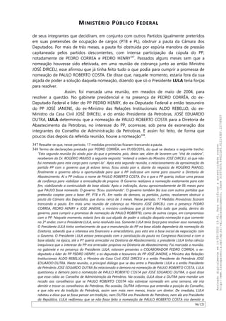 MINISTÉRIO PÚBLICO FEDERAL
de seus integrantes que decidiram, em conjunto com outros Partidos igualmente preteridos
em suas pretensões de ocupação de cargos (PTB e PL), obstruir a pauta da Câmara dos
Deputados. Por mais de três meses, a pauta foi obstruída por espúria manobra de pressão
capitaneada pelos partidos descontentes, com intensa participação da cúpula do PP,
notadamente de PEDRO CORREA e PEDRO HENRY347
. Passados alguns meses sem que a
nomeação houvesse sido efetivada, em uma reunião de cobrança junto ao então Ministro
JOSÉ DIRCEU, esse afirmou que já tinha feito tudo o que podia para cumprir a promessa de
nomeação de PAULO ROBERTO COSTA. Ele disse que, naquele momento, estaria fora da sua
alçada de poder a solução daquela nomeação, dizendo que só o Presidente LULA teria forças
para resolver.
Assim, foi marcada uma reunião, em meados de maio de 2004, para
resolver a questão. No gabinete presidencial e na presença de PEDRO CORRÊA, do ex-
Deputado Federal e líder do PP PEDRO HENRY, do ex-Deputado Federal e então tesoureiro
do PP JOSÉ JANENE, do ex-Ministro das Relações Institucionais ALDO REBELLO, do ex-
Ministro da Casa Civil JOSÉ DIRCEU, e do então Presidente da Petrobras, JOSÉ EDUARDO
DUTRA, LULA determinou que a nomeação de PAULO ROBERTO COSTA para a Diretoria de
Abastecimento da Petrobras, no interesse do PP, ocorresse, sob pena de exoneração dos
integrantes do Conselho de Administração da Petrobras. E assim foi feito, de forma que
poucos dias depois da referida reunião, houve a nomeação348
.
347 Ressalte-se que, nesse período, 17 medidas provisórias ficaram trancando a pauta.
348 Termo de declarações prestado por PEDRO CORRÊA, em 01/09/2016, do qual se destaca o seguinte trecho:
“Esta segunda reunião foi ainda pior do que a primeira, pois, desta vez, além de levarem um “chá de cadeira”,
receberam do Dr. ROGÉRIO MANSO a seguinte resposta: “entendi a ordem do Ministro JOSÉ DIRCEU, só que não
fui nomeado para este cargo para cumprí-la”. Após esta segunda reunião, o relacionamento de aproximação do
partido PP com o governo que já estava tenso, ficou ainda pior e, diante da resposta de ROGÉRIO MANSO,
finalmente o governo abriu a oportunidade para que o PP indicasse um nome para assumir a Diretoria de
Abastecimento. Aí o PP indicou o nome de PAULO ROBERTO COSTA. Era o que o PP queria, indicar uma pessoa
de confiança para viabilizar a arrecadação de propina. O Governo realizava a nomeação exatamente para este
fim, viabilizando a continuidade da base aliada. Após a indicação, durou aproximadamente de 06 meses para
que PAULO fosse nomeado. O governo “ficou cozinhando”. O governo também fez isso com outros partidos que
pretendia cooptar para a base: PP, PTB e PL. Em razão da demora, os partidos, juntos, resolveram obstruir a
pauta da Câmara dos Deputados, que durou cerca de 3 meses. Nesse período, 17 Medidas Provisórias ficaram
trancando a pauta. Em mais uma reunião de cobrança ao Ministro JOSÉ DIRCEU, com a presença PEDRO
CORREA, PEDRO HENRY e JOSE JANENE, o ministro confessou que já tinha feito tudo que podia, dentro do
governo, para cumprir a promessa de nomeação de PAULO ROBERTO, como de outros cargos, em compromisso
com o PP. Naquele momento, estaria fora da sua alçada de poder a solução daquela nomeação e que somente
no 3º andar, com o Presidente LULA, seria resolvido isso. Somente LULA teria força para resolver essa nomeação.
O Presidente LULA tinha conhecimento de que a manutenção do PP na base aliada dependeria da nomeação da
Diretoria, sabendo que o interesse era financeiro e arrecadatório, pois esta era a base inicial de negociação com
o Governo. O Presidente LULA estava preocupado com a paralisação da pauta no Congresso Nacional e com a
base aliada; na época, até o PT queria arrecadar na Diretoria de Abastecimento; o presidente LULA tinha ciência
inequívoca que o interesse do PP era arrecadar propinas na Diretoria de Abastecimento; Foi marcada a reunião,
no gabinete e na presença do Presidente LULA, estavam presentes o COLABORADOR PEDRO CORREA, o ex-
deputado e líder do PP PEDRO HENRY, o ex-deputado e tesoureiro do PP JOSÉ JANENE, o Ministro das Relações
Institucionais ALDO REBELLO, o Ministro da Casa Civil JOSÉ DIRCEU e o então Presidente da Petrobrás JOSÉ
EDUARDO DUTRA. Nesta reunião, o principal diálogo que se deu entre o Presidente LULA e o então Presidente
da Petrobrás JOSÉ EDUARDO DUTRA foi relacionado a demora na nomeação de PAULO ROBERTO COSTA. LULA
questionou a demora para a nomeação de PAULO ROBERTO COSTA por JOSÉ EDUARDO DUTRA, o qual disse
que essa cabia ao Conselho de Administração da Petrobras. Na ocasião, LULA disse a DUTRA para mandar um
recado aos conselheiros que se PAULO ROBERTO COSTA não estivesse nomeado em uma semana, ele iria
demitir e trocar os conselheiros da Petrobras. Na ocasião, DUTRA informou que entendia a posição do Conselho,
e que não era da tradição da Petrobrás, assim sem mais nem menos, trocar um diretor. De imediato, LULA
rebateu e disse que se fosse pensar em tradição, nem DUTRA era Presidente da Petrobras, nem ele era Presidente
da República. LULA reafirmou que se não fosse feita a nomeação de PAULO ROBERTO COSTA iria demitir o
96/121
Assinadodigitalmenteem14/09/202013:41.Paraverificaraautenticidadeacesse
http://www.transparencia.mpf.mp.br/validacaodocumento.Chave5CF07A59.84622DF0.812263EF.1D75FEFF
 