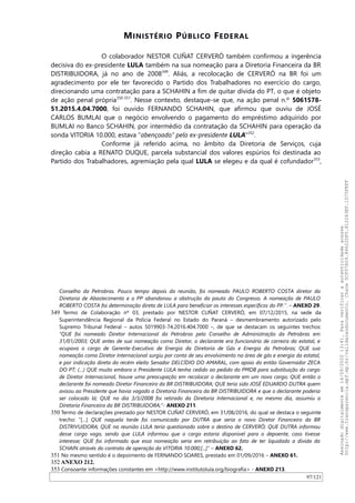 MINISTÉRIO PÚBLICO FEDERAL
O colaborador NESTOR CUÑAT CERVERÓ também confirmou a ingerência
decisiva do ex-presidente LULA também na sua nomeação para a Diretoria Financeira da BR
DISTRIBUIDORA, já no ano de 2008349
. Aliás, a recolocação de CERVERÓ na BR foi um
agradecimento por ele ter favorecido o Partido dos Trabalhadores no exercício do cargo,
direcionando uma contratação para a SCHAHIN a fim de quitar dívida do PT, o que é objeto
de ação penal própria350-351
. Nesse contexto, destaque-se que, na ação penal n.º 5061578-
51.2015.4.04.7000, foi ouvido FERNANDO SCHAHIN, que afirmou que ouviu de JOSÉ
CARLOS BUMLAI que o negócio envolvendo o pagamento do empréstimo adquirido por
BUMLAI no Banco SCHAHIN, por intermédio da contratação da SCHAHIN para operação da
sonda VITORIA 10.000, estava “abençoado” pelo ex-presidente LULA"352
.
Conforme já referido acima, no âmbito da Diretoria de Serviços, cuja
direção cabia a RENATO DUQUE, parcela substancial dos valores espúrios foi destinada ao
Partido dos Trabalhadores, agremiação pela qual LULA se elegeu e da qual é cofundador353
,
Conselho da Petrobras. Pouco tempo depois da reunião, foi nomeado PAULO ROBERTO COSTA diretor da
Diretoria de Abastecimento e o PP abandonou a obstrução da pauta do Congresso. A nomeação de PAULO
ROBERTO COSTA foi determinação direta de LULA para beneficiar os interesses específicos do PP.”. – ANEXO 29.
349 Termo de Colaboração nº 03, prestado por NESTOR CUÑAT CERVERÓ, em 07/12/2015, na sede da
Superintendência Regional da Polícia Federal no Estado do Paraná – desmembramento autorizado pelo
Supremo Tribunal Federal – autos 5019903-74.2016.404.7000 –, de que se destacam os seguintes trechos:
“QUE foi nomeado Diretor Internacional da Petrobras pelo Conselho de Administração da Petrobras em
31/01/2003; QUE antes de sua nomeação como Diretor, o declarante era funcionário de carreira da estatal, e
ocupava o cargo de Gerente-Executivo de Energia da Diretoria de Gás e Energia da Petrobras; QUE sua
nomeação como Diretor Internacional surgiu por conta de seu envolvimento na área de gás e energia da estatal,
e por indicação direta do recém eleito Senador DELCÍDIO DO AMARAL, com apoio do então Governador ZECA
DO PT; (…) QUE muito embora o Presidente LULA tenha cedido ao pedido do PMDB para substituição do cargo
de Diretor Internacional, houve uma preocupação em recolocar o declarante em um novo cargo; QUE então o
declarante foi nomeado Diretor Financeiro da BR DISTRIBUIDORA; QUE teria sido JOSÉ EDUARDO DUTRA quem
avisou ao Presidente que havia vagado a Diretoria Financeira da BR DISTRIBUIDORA e que o declarante poderia
ser colocado lá; QUE no dia 3/3/2008 foi retirado da Diretoria Internacional e, no mesmo dia, assumiu a
Diretoria Financeira da BR DISTRIBUIDORA;”- ANEXO 211.
350 Termo de declarações prestado por NESTOR CUÑAT CERVERÓ, em 31/08/2016, do qual se destaca o seguinte
trecho: “[…] QUE naquela tarde foi comunicado por DUTRA que seria o novo Diretor Financeiro da BR
DISTRIVUIDORA; QUE na reunião LULA teria questionado sobre o destino de CERVERÓ; QUE DUTRA informou
desse cargo vago, sendo que LULA informou que o cargo estaria disponível para o depoente, caso tivesse
interesse; QUE foi informado que essa nomeação seria em retribuição ao fato de ter liquidado a dívida da
SCHAIN através do contrato de operação da VITORIA 10.000;[...]” – ANEXO 62.
351 No mesmo sentido é o depoimento de FERNANDO SOARES, prestado em 01/09/2016 – ANEXO 61.
352 ANEXO 212.
353 Consoante informações constantes em <http://www.institutolula.org/biografia> - ANEXO 213.
97/121
Assinadodigitalmenteem14/09/202013:41.Paraverificaraautenticidadeacesse
http://www.transparencia.mpf.mp.br/validacaodocumento.Chave5CF07A59.84622DF0.812263EF.1D75FEFF
 