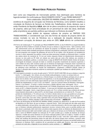 MINISTÉRIO PÚBLICO FEDERAL
bem como aos integrantes do mencionado partido. Essa destinação para membros da
legenda também foi confirmada por PAULO ROBERTO COSTA354
e por PEDRO BARUSCO355
.
Outro colaborador, DELCIDIO DO AMARAL GOMEZ não apenas confirmou a
existência do esquema de corrupção nas Diretorias da Petrobras, como também ressaltou a
vinculação da Diretoria de Serviços ao Partido dos Trabalhadores. Ainda, destacou que o
então Presidente da República LULA, além de ter plena consciência do esquema de repasse
de propinas, sabia que havia arrecadação de um percentual do valor das obras, destinado
pelas empreiteiras aos partidos políticos que indicaram os Diretores da estatal356
.
Nesse âmbito de repasses vultosos de propina ao PARTIDO DOS
TRABALHADORES, e considerando que uma das formas de repasse de propina dentro do
arranjo montado no seio da Petrobras era a realização de doações eleitorais que
acobertavam corrupção, de destacar que, ainda em 2005, LULA admitiu ter conhecimento
354 Termo de Colaboração nº 14, prestado por PAULO ROBERTO COSTA, no dia 01/09/2014, na Superintendência
Regional da Polícia Federal no Estado do Paraná, de que se destaca o seguinte trecho: “QUE, esclarece, como
dito anteriormente acerca da sistemática de repasse de propinas na Petrobras para políticos, que todos os
grandes contratos desta entidade participavam empresas (empreiteiras) cartelizadas; QUE tais empresas fixavam
em suas propostas uma margem de sobrepreço de cerca de 3% em média, a fim de gerarem um excedente de
recursos a serem repassados aos políticos, sendo que desse percentual competia ao declarante fazer o controle
dos valores dentro do montante de 1% (um por cento), enquanto Diretor de Abastecimento direcionando os
recursos na miro parte ao PP; QUE, em relação aos outros dois por cento (2%) relativos aos contratos e
destinados a finalidade s políticas, o controle ficava a cargo de RENATO DE SOUZA DUQUE, Diretor de Serviços,
encarregado da licitação e execução de todos os contratos de grandes investimento da empresa (superiores a
vinte milhões de reais); QUE, esclarece ainda que as Diretorias de Exploração e Produção (maior orçamento da
Petrobras) e de Gás e Energia eram chefiadas por pessoas indicadas pelo PT, sendo que todos os valores a título
de sobrepreço eram destinados ao Partido dos trabalhadores, competindo a RENATO DUQUE, Diretor de
Serviços, a alocação desse montante conforme as orientações e pedidos que recebesse do referido partido; (...)”. -
ANEXO 214.
355 Interrogatório prestado nos autos da ação penal n.º 5012331-04.2015.404.7000, de que se destaca o seguinte
trecho: “(…) Interrogado:- Sim, tinham, era uma divisão onde participava, é, assim, no começo tinha um
percentual pra casa, né? Que participava eu, o Renato Duque, é, eu lembro do Zelada, participou de um, que na
época não era diretor, ele era gerente dentro da engenharia, é, isso foi progredindo, progredindo, depois eu
fiquei, comecei a ter mais informação, fiquei sabendo que tinha um percentual, né? Que era dividido entre o
partido dos trabalhadores e a casa. E aí fui. Juiz Federal: – Casa era o pessoal interno da Petrobras. Interrogado:-
Interno, é. Juiz Federal: – O senhor, o senhor mencionou o Zelada, algumas vezes. Interrogado:- Sim, é
basicamente era eu e o Renato Duque, basicamente, né? O Zelada, pouquíssimas vezes e mais no final, no final
assim, já 2011, o Roberto Gonçalves. Juiz Federal: – E como que era calculado esses pagamentos dessas
vantagens? Interrogado:- Assim, a regra básica era assim, era 1%, é, se fosse contrato, que a diretoria de serviços
tivesse fazendo relacionado as obras do EP, é, do Gás Energia, normalmente era um total de 2%, 1% ia pro
partido dos trabalhadores, e 1% vinha pra casa. E aí tinha a divisão interna na casa, que poderia ser uma parte
pro Duque e uma parte pra mim, ou então se tivesse alguma pessoa que fosse operador, tivesse custo pra
gerenciar, vamos dizer, esse valor, então o operador tinha uma parte, Renato Duque e eu, ou então, Operador,
eu, Renato Duque, é, Zelada, entendeu? Cada contrato tinha uma divisão.” - ANEXO 215.
356 Termo de Declarações de DELCIDIO DO AMARAL GOMEZ, prestado em 28/03/2016, na sede da Procuradoria
da República em São Paulo, de que se destaca o seguinte trecho: “QUE LULA podia até não saber quais eram
os valores destinados e de que forma, mas sabia como as coisas funcionavam e não há como negar que ele sabia
que os Diretores indicados politicamente angariavam recursos, inclusive ilícitos, para os partidos políticos que
lhes davam sustentação; QUE LULA tinha consciência deste esquema ilícito na Diretoria de Abastecimento e na
Diretoria Internacional; QUE LULA também sabia que a Diretoria de Serviços era do Partido dos Trabalhadores;
QUE o nome de RENATO DUQUE era indicação do PT; QUE acredita que o modelo da Diretoria de Serviços
replicava o modelo das outras Diretorias em que havia indicação política; QUE ao se referir a “modelo” se refere
a doações para partidos políticos, inclusive sem declaração oficial, ou seja, “caixa dois”; QUE embora o governo
talvez não soubesse dos percentuais exatos de cada obra, até mesmo porque eram variáveis, o governo sabia
que havia repasse de um percentual da obra, que deveria ser destinado pelas empresas aos partidos políticos que
indicavam os Diretores; QUE a existência de um percentual era sabida pelo Governo, mas estes percentuais
variavam em cada obra, a depender do seu tamanho e outras variáveis; (...)” – ANEXO 47.
98/121
Assinadodigitalmenteem14/09/202013:41.Paraverificaraautenticidadeacesse
http://www.transparencia.mpf.mp.br/validacaodocumento.Chave5CF07A59.84622DF0.812263EF.1D75FEFF
 