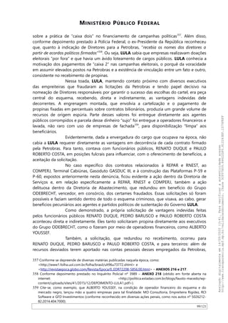 MINISTÉRIO PÚBLICO FEDERAL
sobre a prática de “caixa dois” no financiamento de campanhas políticas357
. Além disso,
conforme depoimento prestado à Polícia Federal, o ex-Presidente da República reconheceu
que, quanto à indicação de Diretores para a Petrobras, “recebia os nomes dos diretores a
partir de acordos políticos firmados”358
. Ou seja, LULA sabia que empresas realizavam doações
eleitorais “por fora” e que havia um ávido loteamento de cargos públicos. LULA conhecia a
motivação dos pagamentos de “caixa 2” nas campanhas eleitorais, o porquê da voracidade
em assumir elevados postos na Petrobras e a existência de vinculação entre um fato e outro,
consistente no recebimento de propinas.
Nessa toada, LULA, mantendo contato próximo com diversos executivos
das empreiteiras que fraudaram as licitações da Petrobras e tendo papel decisivo na
nomeação de Diretores responsáveis por garantir o sucesso das escolhas do cartel, era peça
central do esquema, recebendo, direta e indiretamente, as vantagens indevidas dele
decorrentes. A engrenagem montada, que envolvia a cartelização e o pagamento de
propinas fixadas em percentuais sobre contratos bilionários, produzia um grande volume de
recursos de origem espúria. Parte desses valores foi entregue diretamente aos agentes
públicos corrompidos e parcela desse dinheiro “sujo” foi entregue a operadores financeiros e
lavada, não raro com uso de empresas de fachada359
, para disponibilização “limpa” aos
beneficiários.
Evidentemente, dada a envergadura do cargo que ocupava na época, não
cabia a LULA requerer diretamente as vantagens em decorrência de cada contrato firmado
pela Petrobras. Para tanto, contava com funcionários públicos, RENATO DUQUE e PAULO
ROBERTO COSTA, em posições fulcrais para influenciar, com o oferecimento de benefícios, a
aceitação da solicitação.
No caso específico dos contratos relacionados à REPAR e RNEST, ao
COMPERJ, Terminal Cabiúnas, Gasoduto GASDUC III, e à construção das Plataformas P-59 e
P-60, expostos anteriormente nesta denúncia, ficou evidente a ação dentro da Diretoria de
Serviços e, em relação especificamente a REPAR, RNEST e COMPERJ, também a ação
delituosa dentro da Diretoria de Abastecimento, que redundou em benefício do Grupo
ODEBRECHT, vencedor, em consórcio, dos certames fraudados. Essas solicitações só foram
possíveis e faziam sentido dentro de todo o esquema criminoso, que visava, ao cabo, gerar
benefícios pecuniários aos agentes e partidos políticos de sustentação do Governo LULA.
Como demonstrado, a própria solicitação de vantagens indevidas feitas
pelos funcionários públicos RENATO DUQUE, PEDRO BARUSCO e PAULO ROBERTO COSTA
aconteceu direta e indiretamente. Eles tanto solicitaram propina diretamente aos executivos
do Grupo ODEBRECHT, como o fizeram por meio de operadores financeiros, como ALBERTO
YOUSSEF.
Também, a solicitação, que redundou no recebimento, ocorreu para
RENATO DUQUE, PEDRO BARUSCO e PAULO ROBERTO COSTA, e para terceiros: além de
recursos desviados terem aportado nas contas pessoais desses empregados da Petrobras,
357 Conforme se depreende de diversas matérias publicadas naquela época, como:
<http://www1.folha.uol.com.br/folha/brasil/ult96u73772.shtml> e
<http://revistaepoca.globo.com/Revista/Epoca/0,,EDR72208-5856,00.html> – ANEXOS 216 e 217.
358 Conforme depoimento prestado no Inquérito Policial nº 3989 – ANEXO 218 (obtido em fonte aberta na
internet: <http://politica.estadao.com.br/blogs/fausto-macedo/wp-
content/uploads/sites/41/2015/12/DEPOIMENTO-LULA1.pdf>).
359 Cite-se, como exemplo, que ALBERTO YOUSSEF, na condição de operador financeiro do esquema e do
mercado negro, lançou mão a quatro empresas para tal finalidade: MO Consultoria, Empreiteira Rigidez, RCI
Software e GFD Investimentos (conforme reconhecido em diversas ações penais, como nos autos nº 5026212-
82.2014.404.7000).
99/121
Assinadodigitalmenteem14/09/202013:41.Paraverificaraautenticidadeacesse
http://www.transparencia.mpf.mp.br/validacaodocumento.Chave5CF07A59.84622DF0.812263EF.1D75FEFF
 