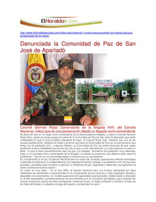 http://www.elheraldodeuraba.com/index.php/regional/1-turbo-busca-acuerdo-con-santos-para-la-
prosperidad-de-la-region
Denunciada la Comunidad de Paz de San
Josè de Apartadò
Coronel German Rojas Comandante de la Brigada XVII, del Ejercito
Nacional, indica que es una persecución desde su llegada como comandante
No lleva 60 días en el cargo como comandante de la Decimoséptima Brigada, y sobre el coronel Germán
Rojas Díaz, pesan ya varias quejas por parte de la Comunidad de Paz de San José de Apartadò, que están
empeñadas en que la fuerza pública abandone el lugar. El coronel Rojas Díaz, sostiene que una de las
causas posiblemente “obedece al miedo y al temor que tiene la Comunidad de Paz por el acercamiento que
tengo con la población civil , y algunos líderes; La Comunidad de Paz se siente temerosa de que vayan
perdiendo la poca credibilidad que tienen hoy día ya que a nivel internacional, y a nivel regional no creen en
ellos”. Lo que si tiene suficientemente claro es que a su llegada, “encuentro una población muy cabizbaja,
triste, y mi concepto como comandante de la Brigada, no estaba la presencia que debería estar sobre la
jurisdicción”. Hoy se ve una comunidad alegre y contenta con su comandante.
En cumplimiento a la Ley, el Ejército Nacional tiene la misión de “conducir operaciones militares orientadas
a defender la soberanía, la independencia y la integridad territorial, proteger a la población civil, los recursos
privados y estatales para contribuir a generar un ambiente de paz, seguridad y desarrollo, que garantice el
orden constitucional de la nación”.
Su visión es muy clara: “ En el año 2030, el Ejército Nacional será una Fuerza distinguida por altos
estándares de efectividad y competitividad en el cumplimiento de las misiones y roles asignados; flexible y
adaptable a los escenarios, con niveles superiores de capacidades operacionales, modernizado y afianzado
en el alto desempeño y profesionalización de sus hombres y en la innovación tecnológica, para combatir las
nuevas amenazas, asumir los retos emergentes, preservar la paz, el medio ambiente y contribuir al logro de
los fines del Estado, en absoluto arraigo del respeto a la dignidad humana”.
 