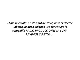 El día miércoles 16 de abril de 1997, ante el Doctor Roberto Salgado Salgado , se constituye la compañía RADIO PRODUCCIONES LA LUNA RAVIMUS CIA LTDA …  