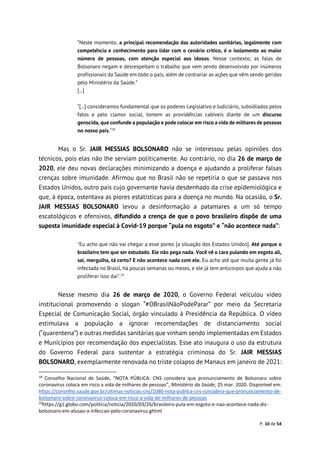 P. 10 de 54
“Neste momento, a principal recomendação das autoridades sanitárias, legalmente com
competência e conhecimento para lidar com o cenário crítico, é o isolamento ao maior
número de pessoas, com atenção especial aos idosos. Nesse contexto, as falas de
Bolsonaro negam e desrespeitam o trabalho que vem sendo desenvolvido por inúmeros
profissionais da Saúde em todo o país, além de contrariar as ações que vêm sendo geridas
pelo Ministério da Saúde.”
[...]
“[...] consideramos fundamental que os poderes Legislativo e Judiciário, subsidiados pelos
fatos e pelo clamor social, tomem as providências cabíveis diante de um discurso
genocida, que confunde a população e pode colocar em risco a vida de milhares de pessoas
no nosso país.”18
Mas o Sr. JAIR MESSIAS BOLSONARO não se interessou pelas opiniões dos
técnicos, pois elas não lhe serviam politicamente. Ao contrário, no dia 26 de março de
2020, ele deu novas declarações minimizando a doença e ajudando a proliferar falsas
crenças sobre imunidade. Afirmou que no Brasil não se repetiria o que se passava nos
Estados Unidos, outro país cujo governante havia desdenhado da crise epidemiológica e
que, à época, ostentava as piores estatísticas para a doença no mundo. Na ocasião, o Sr.
JAIR MESSIAS BOLSONARO levou a desinformação a patamares a um só tempo
escatológicos e ofensivos, difundido a crença de que o povo brasileiro dispõe de uma
suposta imunidade especial à Covid-19 porque “pula no esgoto” e “não acontece nada”:
"Eu acho que não vai chegar a esse ponto [a situação dos Estados Unidos]. Até porque o
brasileiro tem que ser estudado. Ele não pega nada. Você vê o cara pulando em esgoto ali,
sai, mergulha, tá certo? E não acontece nada com ele. Eu acho até que muita gente já foi
infectada no Brasil, há poucas semanas ou meses, e ele já tem anticorpos que ajuda a não
proliferar isso daí".19
Nesse mesmo dia 26 de março de 2020, o Governo Federal veiculou vídeo
institucional promovendo o slogan “#OBrasilNãoPodeParar” por meio da Secretaria
Especial de Comunicação Social, órgão vinculado à Presidência da República. O vídeo
estimulava a população a ignorar recomendações de distanciamento social
(“quarentena”) e outras medidas sanitárias que vinham sendo implementadas em Estados
e Municípios por recomendação dos especialistas. Esse ato inaugura o uso da estrutura
do Governo Federal para sustentar a estratégia criminosa do Sr. JAIR MESSIAS
BOLSONARO, exemplarmente renovada no triste colapso de Manaus em janeiro de 2021:
18
Conselho Nacional de Saúde, “NOTA PÚBLICA: CNS considera que pronunciamento de Bolsonaro sobre
coronavírus coloca em risco a vida de milhares de pessoas”, Ministério da Saúde, 25 mar. 2020. Disponível em:
https://conselho.saude.gov.br/ultimas-noticias-cns/1080-nota-publica-cns-considera-que-pronunciamento-de-
bolsonaro-sobre-coronavirus-coloca-em-risco-a-vida-de-milhares-de-pessoas
19
https://g1.globo.com/politica/noticia/2020/03/26/brasileiro-pula-em-esgoto-e-nao-acontece-nada-diz-
bolsonaro-em-alusao-a-infeccao-pelo-coronavirus.ghtml
 