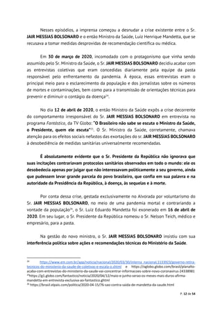 P. 12 de 54
Nesses episódios, a imprensa começou a desnudar a crise existente entre o Sr.
JAIR MESSIAS BOLSONARO e o então Ministro da Saúde, Luiz Henrique Mandetta, que se
recusava a tomar medidas desprovidas de recomendação científica ou médica.
Em 30 de março de 2020, incomodado com o protagonismo que vinha sendo
assumido pelo Sr. Ministro da Saúde, o Sr. JAIR MESSIAS BOLSONARO decidiu acabar com
as entrevistas coletivas que eram concedidas diariamente pela equipe da pasta
responsável pelo enfrentamento da pandemia. À época, essas entrevistas eram o
principal meio para o esclarecimento da população e dos jornalistas sobre os números
de mortes e contaminações, bem como para a transmissão de orientações técnicas para
prevenir e diminuir o contágio da doença24
.
No dia 12 de abril de 2020, o então Ministro da Saúde expôs a crise decorrente
do comportamento irresponsável do Sr. JAIR MESSIAS BOLSONARO em entrevista no
programa Fantástico, da TV Globo: “O Brasileiro não sabe se escuta o Ministro da Saúde,
o Presidente, quem ele escuta”25
. O Sr. Ministro da Saúde, corretamente, chamava
atenção para os efeitos sociais nefastos das exortações do sr. JAIR MESSIAS BOLSONARO
à desobediência de medidas sanitárias universalmente recomendadas.
É absolutamente evidente que o Sr. Presidente da República não ignorava que
suas incitações contrariavam protocolos sanitários observados em todo o mundo: ele os
desobedecia apenas por julgar que não interessavam politicamente a seu governo, ainda
que pudessem levar grande parcela do povo brasileiro, que confia em sua palavra e na
autoridade da Presidência da República, à doença, às sequelas e à morte.
Por conta dessa crise, gestada exclusivamente no Alvorada por voluntarismo do
Sr. JAIR MESSIAS BOLSONARO, no meio de uma pandemia mortal e contrariando a
vontade da população26
, o Sr. Luiz Eduardo Mandetta foi exonerado em 16 de abril de
2020. Em seu lugar, o Sr. Presidente da República nomeou o Sr. Nelson Teich, médico e
empresário, para a pasta.
Na gestão do novo ministro, o Sr. JAIR MESSIAS BOLSONARO insistiu com sua
interferência política sobre ações e recomendações técnicas do Ministério da Saúde.
24
https://www.em.com.br/app/noticia/nacional/2020/03/30/interna_nacional,1133923/governo-retira-
tecnicos-do-ministerio-da-saude-de-coletivas-e-escala-o.shtml e https://oglobo.globo.com/brasil/planalto-
acaba-com-entrevistas-do-ministerio-da-saude-vai-concentrar-informacoes-sobre-novo-coronavirus-24338981
25
https://g1.globo.com/fantastico/noticia/2020/04/12/maio-e-junho-serao-os-meses-mais-duros-afirma-
mandetta-em-entrevista-exclusiva-ao-fantastico.ghtml
26
https://brasil.elpais.com/politica/2020-04-15/76-sao-contra-saida-de-mandetta-da-saude.html
 