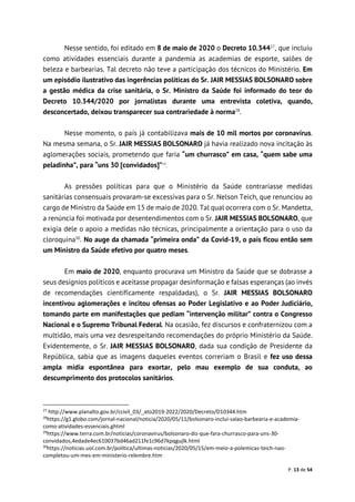 P. 13 de 54
Nesse sentido, foi editado em 8 de maio de 2020 o Decreto 10.34427
, que incluiu
como atividades essenciais durante a pandemia as academias de esporte, salões de
beleza e barbearias. Tal decreto não teve a participação dos técnicos do Ministério. Em
um episódio ilustrativo das ingerências políticas do Sr. JAIR MESSIAS BOLSONARO sobre
a gestão médica da crise sanitária, o Sr. Ministro da Saúde foi informado do teor do
Decreto 10.344/2020 por jornalistas durante uma entrevista coletiva, quando,
desconcertado, deixou transparecer sua contrariedade à norma28
.
Nesse momento, o país já contabilizava mais de 10 mil mortos por coronavírus.
Na mesma semana, o Sr. JAIR MESSIAS BOLSONARO já havia realizado nova incitação às
aglomerações sociais, prometendo que faria “um churrasco” em casa, “quem sabe uma
peladinha”, para “uns 30 [convidados]”29
.
As pressões políticas para que o Ministério da Saúde contrariasse medidas
sanitárias consensuais provaram-se excessivas para o Sr. Nelson Teich, que renunciou ao
cargo de Ministro da Saúde em 15 de maio de 2020. Tal qual ocorrera com o Sr. Mandetta,
a renúncia foi motivada por desentendimentos com o Sr. JAIR MESSIAS BOLSONARO, que
exigia dele o apoio a medidas não técnicas, principalmente a orientação para o uso da
cloroquina30
. No auge da chamada “primeira onda” da Covid-19, o país ficou então sem
um Ministro da Saúde efetivo por quatro meses.
Em maio de 2020, enquanto procurava um Ministro da Saúde que se dobrasse a
seus desígnios políticos e aceitasse propagar desinformação e falsas esperanças (ao invés
de recomendações cientificamente respaldadas), o Sr. JAIR MESSIAS BOLSONARO
incentivou aglomerações e incitou ofensas ao Poder Legislativo e ao Poder Judiciário,
tomando parte em manifestações que pediam “intervenção militar” contra o Congresso
Nacional e o Supremo Tribunal Federal. Na ocasião, fez discursos e confraternizou com a
multidão, mais uma vez desrespeitando recomendações do próprio Ministério da Saúde.
Evidentemente, o Sr. JAIR MESSIAS BOLSONARO, dada sua condição de Presidente da
República, sabia que as imagens daqueles eventos correriam o Brasil e fez uso dessa
ampla mídia espontânea para exortar, pelo mau exemplo de sua conduta, ao
descumprimento dos protocolos sanitários.
27
http://www.planalto.gov.br/ccivil_03/_ato2019-2022/2020/Decreto/D10344.htm
28
https://g1.globo.com/jornal-nacional/noticia/2020/05/11/bolsonaro-inclui-salao-barbearia-e-academia-
como-atividades-essenciais.ghtml
29
https://www.terra.com.br/noticias/coronavirus/bolsonaro-diz-que-fara-churrasco-para-uns-30-
convidados,4edade4ec610037bd46ad211fe1c96d7kpqgujlk.html
30
https://noticias.uol.com.br/politica/ultimas-noticias/2020/05/15/em-meio-a-polemicas-teich-nao-
completou-um-mes-em-ministerio-relembre.htm
 
