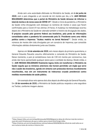 P. 14 de 54
Ainda sem uma autoridade efetivada no Ministério da Saúde, em 6 de junho de
2020, com o país chegando a um recorde de mil mortes por dia, o Sr. JAIR MESSIAS
BOLSONARO determinou que o portal do Ministério da Saúde deixasse de informar o
total de mortos e de novos casos de COVID-1931
. Desde o início da pandemia, o Ministério
da Saúde vinha divulgando com destaque os números de mortes e casos que foram
confirmados para a Covid-19 nas últimas 24 horas. A mudança na metodologia ocorreu
depois de o Ministério da Saúde ter alterado também o horário da divulgação dos dados.
O prejuízo causado pelo governo federal aos brasileiros, pela perda de informações
consolidadas sobre a pandemia foi comemorado pelo Sr. Presidente como uma vitória
política contra a imprensa: “Acabou matéria no Jornal Nacional”32
. Desde então, os
números de mortes têm sido divulgados por um consórcio de imprensa, que consolida
informações obtidas diretamente junto aos Estados.
Apenas em 16 de setembro de 2020, seis meses depois da primeira quarentena, o
General Eduardo Pazuello assumiu efetivamente o comando do Ministério da Saúde.
Nesse momento, o país já contabilizava mais de 130 mil mortos por coronavírus, mas
ainda não havia apresentado qualquer plano para o combate da doença. Desde então, o
Sr. JAIR MESSIAS BOLSONARO finalmente logrou êxito em transformar o Ministério da
Saúde naquilo que os ministros anteriores não haviam permitido: um órgão que serve
não à saúde dos brasileiros, agindo em sintonia com protocolos técnicos mundialmente
reconhecidos, mas sim um instrumento da indecorosa cruzada presidencial contra
medidas recomendadas de saúde pública.
Um exemplo disso veio apenas dois dias depois da efetivação do General Pazuello.
Em 18 de novembro de 2020, o Ministério da Saúde publicou resposta a uma seguidora
no Twitter, conforme imagem abaixo.
31
https://www1.folha.uol.com.br/equilibrioesaude/2020/06/governo-deixa-de-informar-total-de-mortes-e-
casos-de-covid-19-bolsonaro-diz-que-e-melhor-para-o-brasil.shtml?origin=folha
32
https://noticias.uol.com.br/saude/ultimas-noticias/redacao/2020/06/06/site-oficial-da-covid-volta-ao-ar-
sem-numeros-totais-de-mortes-e-historico.htm
 