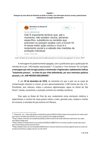 P. 15 de 54
IMAGEM 2
Postagem da conta oficial do Ministério da Saúde no Twitter, com informações técnicas corretas, posteriormente
substituída por mensagem desinformativa
Fonte: “Ministério diz em rede social que não há remédio que previna ou cure Covid, mas apaga post”, G1, 18 nov. 202033
.
A mensagem foi posteriormente apagada, com a justificativa que a publicação foi
retirada do ar por "informações equivocadas"34
. E quando o “erro humano” foi corrigido,
a mensagem que veio no lugar passou a recomendar o fagimerado e sabidamente ineficaz
“tratamento precoce”, na linha do que vinha defendendo, por seus interesses políticos
pessoais, o Sr. JAIR MESSIAS BOLSONARO35
.
E, em 30 de dezembro de 2020, no momento em que o país via os casos de
contaminação voltarem a crescer, já com aproximadamente 1.100 mortes por dia, o Sr.
Presidente, sem máscara, voltou a provocar aglomerações, agora no litoral de São
Paulo36
, dando, novamente, o exemplo contrário às medidas sanitárias.
Dias após as festas de final de ano, exatamente como alertavam médicos e
especialistas, o número de casos graves voltou a subir, gerando caos, colapso e mortes
em excesso, a exemplo do que ocorreu em Manaus.
33
Disponível em: https://g1.globo.com/politica/noticia/2020/11/18/ministerio-da-saude-diz-em-rede-social-
que-nao-ha-remedio-que-previna-ou-cure-a-covid-19-mas-apaga-post.ghtml
34
https://www.cnnbrasil.com.br/politica/2020/11/18/ministerio-da-saude-defende-isolamento-nas-redes-
mas-depois-apaga-post
35
https://www.correiobraziliense.com.br/brasil/2020/11/4889775-erro-humano-justifica-saude-sobre-post-
que-recomendava-distanciamento.html
36
https://www1.folha.uol.com.br/poder/2020/12/sem-mascara-bolsonaro-provoca-aglomeracao-em-praia-de-
sp-abraca-banhistas-e-pega-criancas-no-colo.shtml
 
