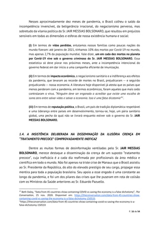P. 16 de 54
Nesses aproximadamente dez meses de pandemia, o Brasil colheu o saldo da
incompetência invencível, da beligerância irracional, do negacionismo perverso, mas
sobretudo da vilania política do Sr. JAIR MESSIAS BOLSONARO, que resultou em prejuízos
sensíveis em todas as dimensões e esferas de nossa existência humana e social:
(i) Em termos de vidas perdidas, enlutamos nossas famílias como poucas nações do
mundo fizeram: até janeiro de 2021, tínhamos 10% dos mortos por Covid-19 no mundo,
mas apenas 2,7% da população mundial. Vale dizer, um em cada dez mortos no planeta
por Covid-19 vive sob o governo criminoso do Sr. JAIR MESSIAS BOLSONARO. Essa
estatística só deve piorar nos próximos meses, ante a incompetência intencional do
governo federal em dar início a uma campanha eficiente de imunização.
(ii) Em termos de impacto econômico, o negacionismo sanitário e a indiferença aos efeitos
da pandemia, que levaram ao recorde de mortes no Brasil, prejudicaram -- e seguirão
prejudicando -- nossa economia. A literatura hoje disponível já atesta que os países que
menos perderam com a pandemia, em termos econômicos, foram aqueles que mais cedo
controlaram o vírus. “Ninguém deve ser enganado a acreditar que existe uma escolha de
soma zero entre salvar vidas e salvar a economia. Isso é uma falsa dicotomia”37
.
(iii) Em termos de reputação política, o Brasil, um país de tradição diplomática respeitável
e uma liderança entre países em desenvolvimento, tornou-se, hoje, um pária sanitário
global, uma pecha da qual não se livrará enquanto estiver sob o governo do Sr. JAIR
MESSIAS BOLSONARO.
1.4. A INSISTÊNCIA DELIBERADA NA DISSEMINAÇÃO DA ILUSÓRIA CRENÇA EM
“TRATAMENTO PRECOCE” COMPROVADAMENTE INEFICAZ
Dentre as muitas formas de desinformação ventiladas pelo Sr. JAIR MESSIAS
BOLSONARO, merece destaque a disseminação da crença de um suposto “tratamento
precoce”, cuja ineficácia é a cada dia reafirmada por profissionais da área médica e
científica em todo o mundo. Não foi apenas na triste crise de Manaus que o Brasil assistiu
ao Sr. Presidente da República, do alto do elevado prestígio de seu cargo, propagar essa
mentira para toda a população brasileira. Seu apoio a esse engodo é uma constante ao
longo da pandemia, e foi um dos pilares das crises que lhe puseram em rota de colisão
com os Ministros da Saúde anteriores ao Sr. Eduardo Pazuello.
37
Beth Daley, “Data from 45 countries show containing COVID vs saving the economy is a false dichotomy”, The
Conversation, 25 nov. 2020. Disponível em: https://theconversation.com/data-from-45-countries-show-
containing-covid-vs-saving-the-economy-is-a-false-dichotomy-150533.
“https://theconversation.com/data-from-45-countries-show-containing-covid-vs-saving-the-economy-is-a-
false-dichotomy-150533
 
