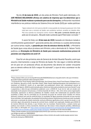 P. 17 de 54
No dia 14 de maio de 2020, um dia antes do Ministro Teich pedir demissão, o Sr.
JAIR MESSIAS BOLSONARO afirmou em coletiva de imprensa que iria determinar que o
Ministério da Saúde mudasse o protocolo para uso da cloroquina, confessando inaceitável
interferência nas práticas médicas do Sistema Único de Saúde (SUS) por razões políticas:
"Agora votaram em mim para eu decidir e essa questão da cloroquina passa por mim. Está
tudo bem com o ministro da Saúde, sem problema nenhum, acredito no trabalho dele.
Mas essa questão da cloroquina vamos resolver. Não pode o protocolo dizendo que só
pode usar em caso grave... Não pode mudar o protocolo agora? Pode mudar e vai mudar".38
E assim foi feito: em 20 de maio de 2020, baseado em literatura isolada e
cientificamente questionável39
, ignorando alertas dos cientistas e a cautela demonstrada
por outras tantas nações, e passando por cima da estrutura técnica do SUS, o Ministério
da Saúde (que a essa altura já estava sem Ministro, ante a demissão do Sr. Nelson Teich)
publicou as Orientações do Ministério da Saúde para manuseio medicamentoso precoce de
pacientes com diagnóstico da covid-19.
Esse foi um dos primeiros atos do General de divisão Eduardo Pazuello, assim que
assumiu interinamente o cargo de Ministro da Saúde. Por não seguir o trâmite definido
em lei para ser um protocolo oficial, tal documento não deveria ter caráter vinculante
para as demais esferas do SUS e sequer foi assinado40
, o que só veio a acontecer no dia
seguinte41
.
38
https://www1.folha.uol.com.br/equilibrioesaude/2020/05/bolsonaro-enquadra-teich-e-diz-que-ministerio-
da-saude-mudara-protocolo-sobre-cloroquina.shtml
39
O estudo de Van Thuan Hoang, Valérie Giordanengo, Vera Esteves Vieira, Hervé Tissot Dupont, Philippe Colson,
Eric Chabriere, Bernard La Scola, Jean-Marc Rolain, Didier Raoult (Hydroxychloroquine and azithromycin as a
treatment of COVID-19: results of an open-label non-randomized clinical trial, International Journal of
Antimicrobial Agents, 2020) foi potencializado pelas referências feitas pelo presidente americano Donald Trump
e popularizou a ideia de que antimaláricos poderiam curar a COVID-19. A par de ter sido um estudo com
população muito pequena (16 pessoas), o Instituto Questão de Ciência – IQC, entre várias outras organizações
renomadas, apontaram os diversos problemas do trabalho: estudo não randomizado (os pacientes foram
escolhidos a dedo); não foi controlado (os 16 pacientes do grupo de controle foram tratados em clínicas
distintas); começou sem aval do comitê de ética; os resultados de alguns pacientes (incluindo um que morreu)
foram excluídos, sem explicação, da avaliação final da eficácia desses medicamentos (sendo que estes resultados
alterariam a conclusão do estudo mostrando nenhuma diferença significativa entre o grupo de estudo e o de
controle); alguns dos pacientes do grupo de controle foram, também sem explicação, testados para COVID-19
de maneira diferente dos demais, o que introduz viés nos resultado. Posteriormente, a própria revista que
publicou esse estudo o criticou duramente, dizendo que não estava à altura daquele periódico. (Referências
para todas as afirmações em https://www.revistaquestaodeciencia.com.br/questao-de-fato/2020/05/22/50-
tons-de-nada-ver-os-estudos-usados-para-vender-cloroquina, acessado em 23 de maio de 2020).
40
https://saude.estadao.com.br/noticias/geral,documento-que-autorizou-cloroquina-nao-tem-assinatura-e-
nao-obriga-uso-pelo-sus,70003309412
41
https://saude.estadao.com.br/noticias/geral,apos-criticas-ministro-da-saude-manda-equipe-assinar-nova-
norma-da-cloroquina,70003310150
 