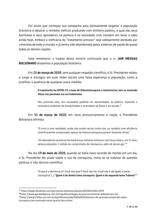 P. 19 de 54
Foi assim que começou sua campanha para dolosamente enganar a população
brasileira e desovar o remédio ineficaz produzido com dinheiro público, a qual ele, seus
familiares e seus apoiadores na política e na sociedade civil insistem em levar a cabo
ainda hoje, embora a ineficácia do “tratamento precoce” seja sobejamente atestada por
cientistas de todo o mundo, e já tenha sido abandonada pelos sistemas de saúde de quase
todas as demais nações.
Vale rememorar o trajeto dessa mentira continuada que o sr. JAIR MESSIAS
BOLSONARO dissemina à população brasileira.
Em 25 de março de 2020, sem qualquer respaldo científico, o Sr. Presidente voltou
a cargo e divulgou em suas redes sociais uma falsa esperança à população, como a
justificar a ausência de qualquer outra medida:
O tratamento da COVID-19, a base de Hidroxicloroquina e Azitromicina, tem se mostrado
eficaz nos pacientes ora em tratamento.
Nos próximos dias, tais resultados poderão ser apresentados ao público, trazendo o
necessário ambiente de tranquilidade e serenidade ao Brasil e ao mundo.47
Em 31 de março de 2020, em novo pronunciamento à nação, o Presidente
Bolsonaro afirmou:
"O vírus é uma realidade, ainda não existe vacina contra ele, ou remédio com eficiência
cientificamente comprovada, apesar da hidroxicloroquina parecer bastante eficaz."
"Os laboratórios químicos-farmacêuticos militares entraram com força total e, em 12 dias,
serão produzidos 1 milhão de comprimidos de cloroquina, além de álcool gel."48
No dia 19 de maio de 2020, quando se batia novo recorde de mortes em um dia,
o Sr. Presidente fez piada sobre o uso da cloroquina, como se se tratasse de questão
política, e não técnico-científica:
“O que é a democracia? Você não quer? Você não faz. Você não é obrigado a tomar
cloroquina” (...) “Quem é de direita toma cloroquina. Quem é de esquerda toma Tubaína”49
47
https://www.facebook.com/jairmessias.bolsonaro/posts/1832652320217079
48
https://www.gazetadopovo.com.br/republica/integra-do-pronunciamento-debolsonaro-tv/
49
https://www1.folha.uol.com.br/equilibrioesaude/2020/05/bolsonaro-diz-quenovo-protocolo-sobre-
cloroquina-sera-assinado-nesta-quarta-feira.shtml
 