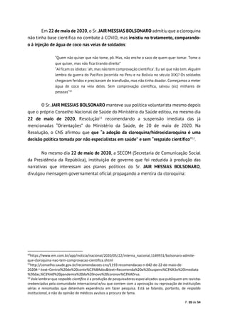 P. 20 de 54
Em 22 de maio de 2020, o Sr. JAIR MESSIAS BOLSONARO admitiu que a cloroquina
não tinha base científica no combate à COVID, mas insistiu no tratamento, comparando-
o à injeção de água de coco nas veias de soldados:
“Quem não quiser que não tome, pô. Mas, não enche o saco de quem quer tomar. Tome o
que quiser, mas não fica tirando direito”
“Aí ficam os idiotas: ‘ah, mas não tem comprovação científica’. Eu sei que não tem. Alguém
lembra da guerra do Pacífico (ocorrida no Peru e na Bolívia no século XIX)? Os soldados
chegavam feridos e precisavam de transfusão, mas não tinha doador. Começamos a meter
água de coco na veia deles. Sem comprovação científica, salvou (sic) milhares de
pessoas”50
O Sr. JAIR MESSIAS BOLSONARO manteve sua política voluntarista mesmo depois
que o próprio Conselho Nacional de Saúde do Ministério da Saúde editou, no mesmo dia
22 de maio de 2020, Resolução51
recomendando a suspensão imediata das já
mencionadas “Orientações” do Ministério da Saúde, de 20 de maio de 2020. Na
Resolução, o CNS afirmou que que “a adoção da cloroquina/hidroxicloroquina é uma
decisão política tomada por não especialistas em saúde” e sem “respaldo científico”52
.
No mesmo dia 22 de maio de 2020, a SECOM (Secretaria de Comunicação Social
da Presidência da República), instituição de governo que foi reduzida à produção das
narrativas que interessam aos planos políticos do Sr. JAIR MESSIAS BOLSONARO,
divulgou mensagem governamental oficial propagando a mentira da cloroquina:
50
https://www.em.com.br/app/noticia/nacional/2020/05/22/interna_nacional,1149931/bolsonaro-admite-
que-cloroquina-nao-tem-comprovacao-cientifica.shtml
51
http://conselho.saude.gov.br/recomendacoes-cns/1193-recomendacao-n-042-de-22-de-maio-de-
2020#:~:text=Central%20de%20conte%C3%BAdos&text=Recomenda%20a%20suspens%C3%A3o%20imediata
%20das,%C3%A0%20pandemia%20do%20novo%20coronav%C3%ADrus.
52
Vale lembrar que respaldo científico é a produção de pesquisadores especializados que publiquem em revistas
credenciadas pela comunidade internacional e/ou que contem com a aprovação ou reprovação de instituições
sérias e renomadas que detenham experiência em fazer pesquisa. Está se falando, portanto, de respaldo
institucional, e não da opinião de médicos avulsos a procura de fama.
 