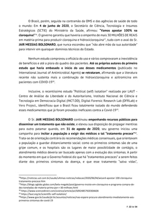 P. 22 de 54
O Brasil, porém, seguida na contramão da OMS e das agências de saúde de todo
o mundo: Em 4 de junho de 2020, o Secretário de Ciência, Tecnologia e Insumos
Estratégicos (SCTIE) do Ministério da Saúde, afirmou: “Vamos apostar 100% na
cloroquina!”56
. O governo garantiu que haveria o empenho de mais 30 MILHÕES DE REAIS
em matéria-prima para produzir cloroquina e hidroxicloroquina57
, tudo com o aval do Sr.
JAIR MESSIAS BOLSONARO, que nunca escondeu que “não abre mão da sua autoridade”
para intervir em quaisquer domínios técnicos do Estado.
Nenhum estudo comprovou a eficácia do uso e vários comprovaram a inexistência
de benefícios e até a piora do quadro dos pacientes. Até os próprios autores do primeiro
estudo que havia embasado o início do uso desses medicamentos (publicado no
International Journal of Antimicrobial Agents) se retrataram, afirmando que a literatura
recente não sustenta mais a combinação de hidroxicloroquina e azitromicina em
pacientes com COVID-1958
.
Inclusive, o recentíssimo estudo “Political (self) isolation” realizado por LAUT -
Centro de Análise da Liberdade e do Autoritarismo, Instituto Nacional de Ciência e
Tecnologia em Democracia Digital (INCT.DD), Digital Forensic Research Lab (DFRLab) e
Vero Project., identificou que o Brasil ficou totalmente isolado do mundo defendendo
esses medicamentos que já foram provados ineficazes contra a Covid-1959
.
O Sr. JAIR MESSIAS BOLSONARO continuou empenhando recursos públicos para
disseminar um tratamento que não existe, e elevou sua disposição de propagar mentiras
para outro patamar quando, em 31 de agosto de 2020, seu governo iniciou uma
campanha para incitar a população a exigir dos médicos o tal “tratamento precoce”60
.
Trata-se de orientação contrária às recomendações médicas consensuais, que orientavam
a população a guardar distanciamento social: como os primeiros sintomas são de uma
gripe comum, e os hospitais são os lugares de maior possibilidade de contágio, o
atendimento médico deveria ser buscado apenas com a evolução dos sintomas. A partir
do momento em que o Governo Federal diz que há “tratamentos precoces” a serem feitos
diante dos primeiros sintomas da doença, e que esse tratamento “salva vidas”,
56
https://noticias.uol.com.br/saude/ultimas-noticias/redacao/2020/06/04/wizard-apostar-100-cloroquina-
tratamento-precoce.htm
57
https://blogs.oglobo.globo.com/bela-megale/post/governo-insiste-em-cloroquina-e-programa-compra-de-
dez-toneladas-de-materia-prima-por-r-30-milhoes.html
58
https://www.sciencedirect.com/science/article/pii/S092485792030460X
59
https://laut.org.br/scientific-self-isolation/
60
https://www.gov.br/saude/pt-br/assuntos/noticias/nao-espere-procure-atendimento-imediatamente-aos-
primeiros-sintomas-de-covid-19
 
