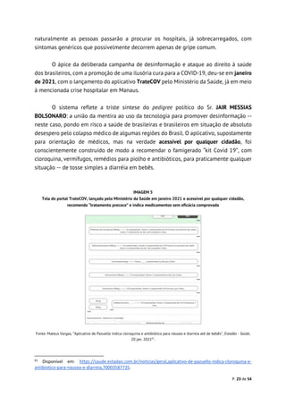 P. 23 de 54
naturalmente as pessoas passarão a procurar os hospitais, já sobrecarregados, com
sintomas genéricos que possivelmente decorrem apenas de gripe comum.
O ápice da deliberada campanha de desinformação e ataque ao direito à saúde
dos brasileiros, com a promoção de uma ilusória cura para a COVID-19, deu-se em janeiro
de 2021, com o lançamento do aplicativo TrateCOV pelo Ministério da Saúde, já em meio
à mencionada crise hospitalar em Manaus.
O sistema reflete a triste síntese do pedigree político do Sr. JAIR MESSIAS
BOLSONARO: a união da mentira ao uso da tecnologia para promover desinformação --
neste caso, pondo em risco a saúde de brasileiras e brasileiros em situação de absoluto
desespero pelo colapso médico de algumas regiões do Brasil. O aplicativo, supostamente
para orientação de médicos, mas na verdade acessível por qualquer cidadão, foi
conscientemente construído de modo a recomendar o famigerado “kit Covid 19”, com
cloroquina, vermífugos, remédios para piolho e antibióticos, para praticamente qualquer
situação -- de tosse simples a diarréia em bebês.
IMAGEM 5
Tela do portal TrateCOV, lançado pelo Ministério da Saúde em janeiro 2021 e acessível por qualquer cidadão,
recomenda “tratamento precoce” e indica medicamentos sem eficácia comprovada
Fonte: Mateus Vargas, “Aplicativo de Pazuello indica cloroquina e antibiótico para náusea e diarreia até de bebês”, Estadão - Saúde,
20 jan. 202161
.
61
Disponível em: https://saude.estadao.com.br/noticias/geral,aplicativo-de-pazuello-indica-cloroquina-e-
antibiotico-para-nausea-e-diarreia,70003587735.
 