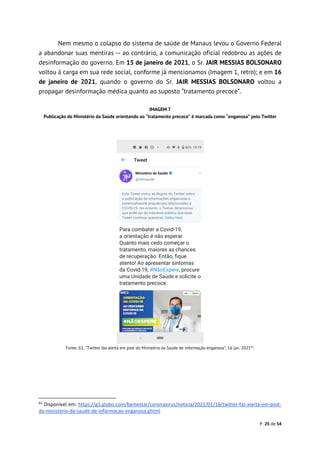 P. 25 de 54
Nem mesmo o colapso do sistema de saúde de Manaus levou o Governo Federal
a abandonar suas mentiras -- ao contrário, a comunicação oficial redobrou as ações de
desinformação do governo. Em 15 de janeiro de 2021, o Sr. JAIR MESSIAS BOLSONARO
voltou à carga em sua rede social, conforme já mencionamos (Imagem 1, retro); e em 16
de janeiro de 2021, quando o governo do Sr. JAIR MESSIAS BOLSONARO voltou a
propagar desinformação médica quanto ao suposto “tratamento precoce”.
IMAGEM 7
Publicação do Ministério da Saúde orientando ao “tratamento precoce” é marcada como “enganosa” pelo Twitter
Fonte: G1, “Twitter faz alerta em post do Ministério da Saúde de informação enganosa”, 16 jan. 202163
.
63
Disponível em: https://g1.globo.com/bemestar/coronavirus/noticia/2021/01/16/twitter-faz-alerta-em-post-
do-ministerio-da-saude-de-informacao-enganosa.ghtml
 