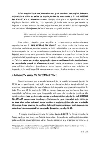 P. 26 de 54
O fato inegável é que hoje, em meio a uma grave pandemia viral, órgãos de Estado
cuja missão é cuidar da saúde da população têm de lutar contra o Sr. JAIR MESSIAS
BOLSONARO e o Sr. Ministro da Saúde. Exemplo disso partiu da Agência Nacional de
Vigilância Sanitária (ANVISA), cuja reputação já havia sido tisnada por receio de
ingerência política em suas decisões, cujos diretores, em entrevista sobre a aprovação
das vacinas em 17 de janeiro de 2021, viram-se obrigados a afirmar:
Até o momento não contamos com alternativa terapêutica aprovada disponível para
prevenir ou tratar a doença causada pelo novo coronavírus.64
Não sobrou ninguém para respaldar o comportamento deliberadamente
negacionista do Sr. JAIR MESSIAS BOLSONARO. Mas ainda assim ele insiste em
disseminar desinformação sobre a doença e iludir os brasileiros que nele acreditam. Ao
insistir no poder de cura de remédios comprovadamente ineficazes, o Sr. Presidente da
República mente -- e sabe que mente. Mente para não arcar com o ônus político de ter
gastado dinheiro público para estocar um remédio ineficaz, que perecerá nos depósitos
do Exército; mente para instigar a população a ignorar medidas sanitárias, confiando que,
se contaminada, poderá ser eficazmente tratada; mente para não dar o braço a torcer
para médicos, cientistas, jornalistas e outros agentes políticos que insistiam na
importância de medidas profiláticas que eram consenso desde o início da pandemia.
1.5 O BOICOTE À VACINA POR QUESTÕES POLÍTICAS
No momento em que se conclui esta petição, na terceira semana de janeiro de
2020, as perspectivas de vacinação para a população brasileira são desalentadoras:
embora a campanha já tenha sido oficialmente inaugurada pelo governador paulista Sr.
João Dória em 15 de janeiro de 2021, as perspectivas para que tenhamos doses em
quantidade suficiente para uma imunização relevante da população brasileira são
desalentadoras. Isso se deve não apenas à omissão deliberada do Sr. JAIR MESSIAS
BOLSONARO na compra de imunizantes (vistos por ele como possíveis trunfos eleitorais
de seus adversários políticos), como também à produção deliberada, por orientação
ideológica de seu governo, de conflitos diplomáticos com países dos quais dependemos
para obter insumos necessários à produção das vacinas para Covid-19.
O boicote à vacina nos remete de volta a junho de 2020. Na época, como havia
ficado evidente que o governo Federal ignoraria as demandas de saúde pública geradas
pela pandemia, governadores de vários Estados passaram a se organizar por recursos e
64
https://g1.globo.com/bemestar/coronavirus/noticia/2021/01/17/diretores-da-anvisa-dizem-que-vacina-e-
necessaria-porque-nao-ha-tratamento-precoce-contra-a-covid.ghtml
 